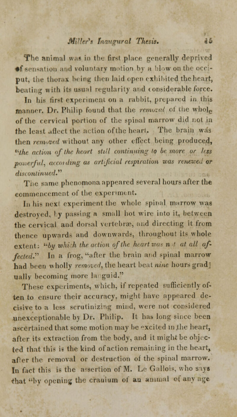 The animal was in the first place generally deprived •ftiensatiop and voluntary motion by a blow on the occi- put, the thorax bring then laid open exhibited the heart, beating with its usual regularity and considerable force. In his first experiment on a rabbit, prepared in this manner. Dr. Philip found that the removal of the whole of the cervical portion of the spinal marrow did not in the least affect the action ofthe heart,. The brain was then removed without any other effect being produced, the action of the heart still continuing lo be more or Irss powerful, wvoiding as artificial respiration was renewed or discontinued* Tiie same phenomona appeared several hours after the commencement ofthe experiment. In his next experiment the whole spinal marrow was destroyed, I y passing a small hot wire into it, between the cervical and dorsal vertebrae, and directing it from thence upwards and downwards, throughout its whole extent: by which the action ofthe heart was n > at all af- fected. In a frog, after the brain and spinal marrow had been wholly removed, the heart beat nine hours gradj ually becoming more la guid. These experiments, which, if repeated sufficiently of- ten to ensure their accuracy, might have appeared de- cisive to a less scrutinizing mind, were not considered unexceptionable by Dr. Philip. It has long since been ascertained that some motion may be °xcited in ,the heart, after its extraction from the body, and it might be objec- ted that this is the kind of action remaining in the heart, after the removal or destruction of the spinal marrow. In fact this is the assertion of M. Le Gallois, who siya *hat by opening the cranium of an animal of any age