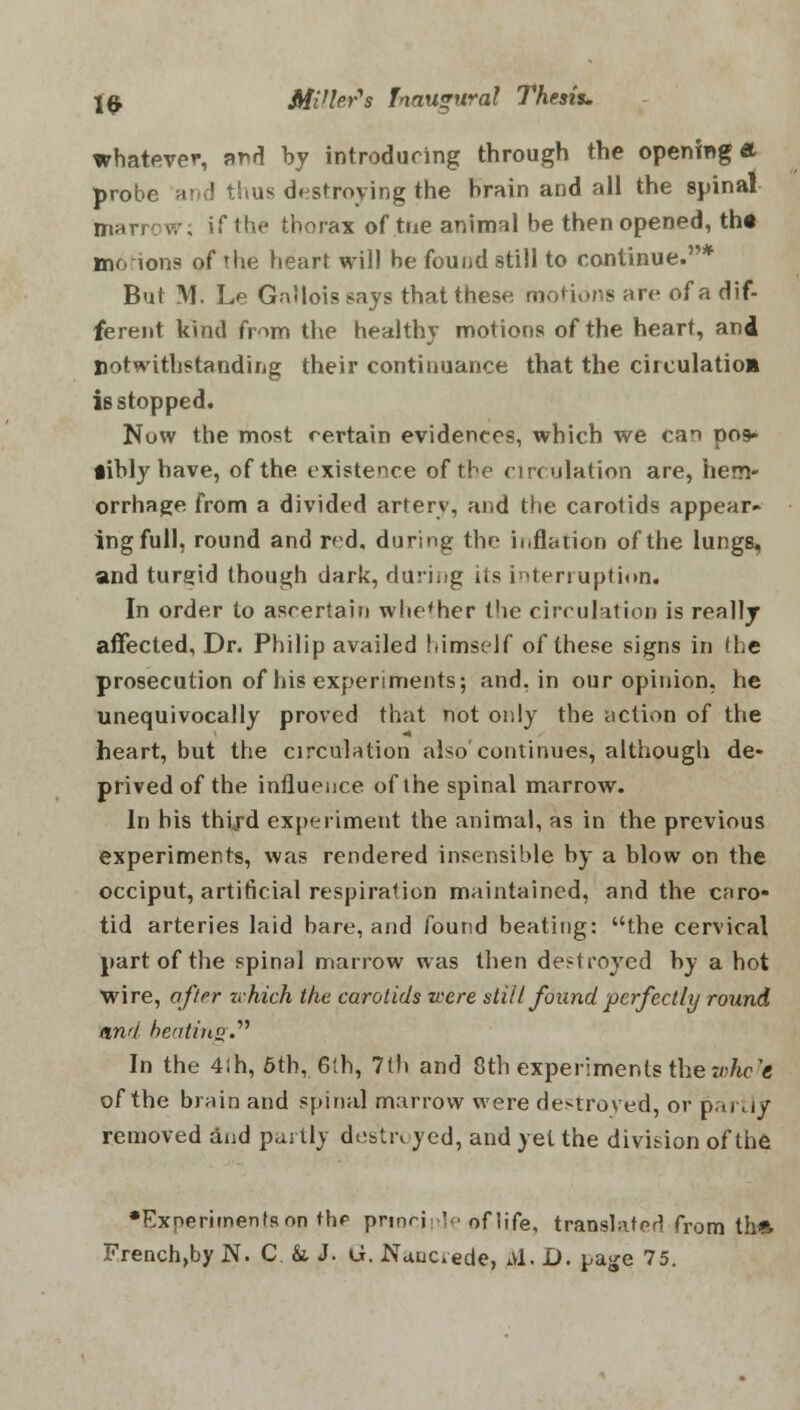 whatever, and by introducing through the opening ft probe n?u! thus destroying the brain and all the spinal marrcw; if the thorax of trie animal be then opened, th« motions of the heart will be found still to continue.* But M. Le Gallois says that these motions arc of a dif- ferent kind from the healthy motions of the heart, and notwithstanding their continuance that the circulatioa is stopped. Now the most certain evidences, which we can po9* iiblyhave, of the existence of the circulation are, hem- orrhage from a divided artery, and the carotids appear- ing full, round and red. during the inflation of the lungs, and turgid though dark, during its interruption. In order to ascertain whether the circulation is really affected, Dr. Philip availed himseIf of these signs in the prosecution of his experiments; and, in our opinion, he unequivocally proved that not only the action of the heart, but the circulation also continues, although de* prived of the influence of the spinal marrow. In his thijd experiment the animal, as in the previous experiments, was rendered insensible by a blow on the occiput, artificial respiration maintained, and the caro- tid arteries laid bare, and found beating: the cervical part of the spinal marrow was then destroyed by a hot wire, offer which the carotids were still found perfectly round, and beating. In the 4ih, 6th, 6th, 7(h and 8th experiments the whole of the brain and spinal marrow were destroyed, or partly removed and partly destroyed, and yet the division of the •Experiments on thp principle of life, translator! from th» French,by N. C. & J. G. Nauckede, Avl. D. page 75.