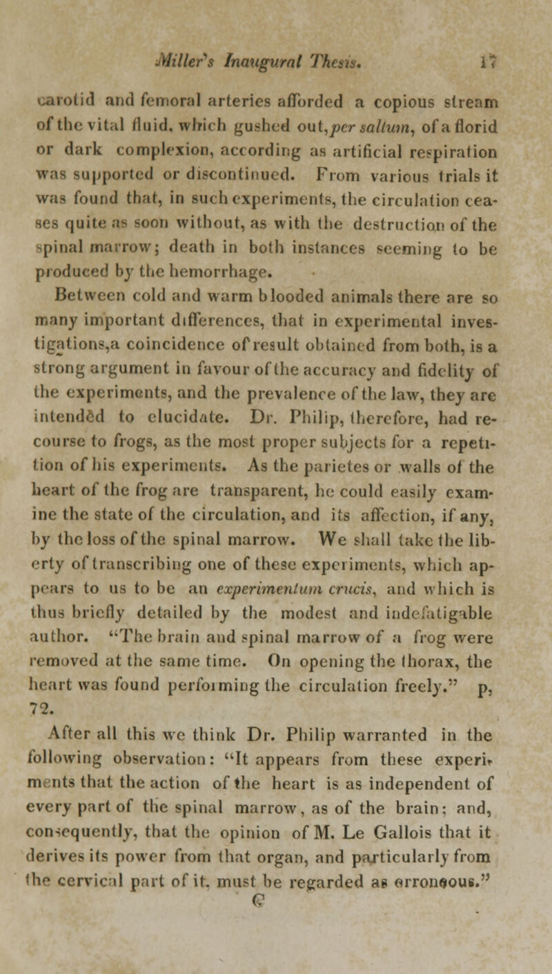 carotid and femoral arteries afforded a copious stream of the vital fluid, which gushed out,pcr saltum, ofaflorid or dark complexion, according as artificial respiration was supported or discontinued. From various trials it was found that, in such experiments, the circulation cea- ses quite as soon without, as with the destruction of the spina] marrow; death in both instances seeming to be produced by the hemorrhage. Between cold and warm blooded animals there are so many important differences, that in experimental inves- tigations^ coincidence of result obtained from both, is a strong argument in favour of the accuracy and fidelity of the experiments, and the prevalence of the law, they are intended to elucidate. Dr. Philip, therefore, had re- course to frogs, as the most proper subjects for a repeti- tion of his experiments. As the parietes or walls of the heart of the frog are transparent, he could easily exam- ine the state of the circulation, and its affection, if any, by the loss of the spinal marrow. We shall take the lib- erty of transcribing one of these experiments, which ap- pears to us to be an experimenlum cruris, and which is thus briefly detailed by the modest and indefatigable author. The brain and spinal marrow of a frog were removed at the same time. On opening the thorax, the heart was found perfoiming the circulation freely. p, 72. After all this we think Dr. Philip warranted in the following observation: It appears from these expem ni nts that the action of the heart is as independent of every part of the spinal marrow, as of the brain; and, consequently, that the opinion of M. Le Gallois that it derives its power from that organ, and particularly from the cervical part of it. must be regarded as erroneous. e