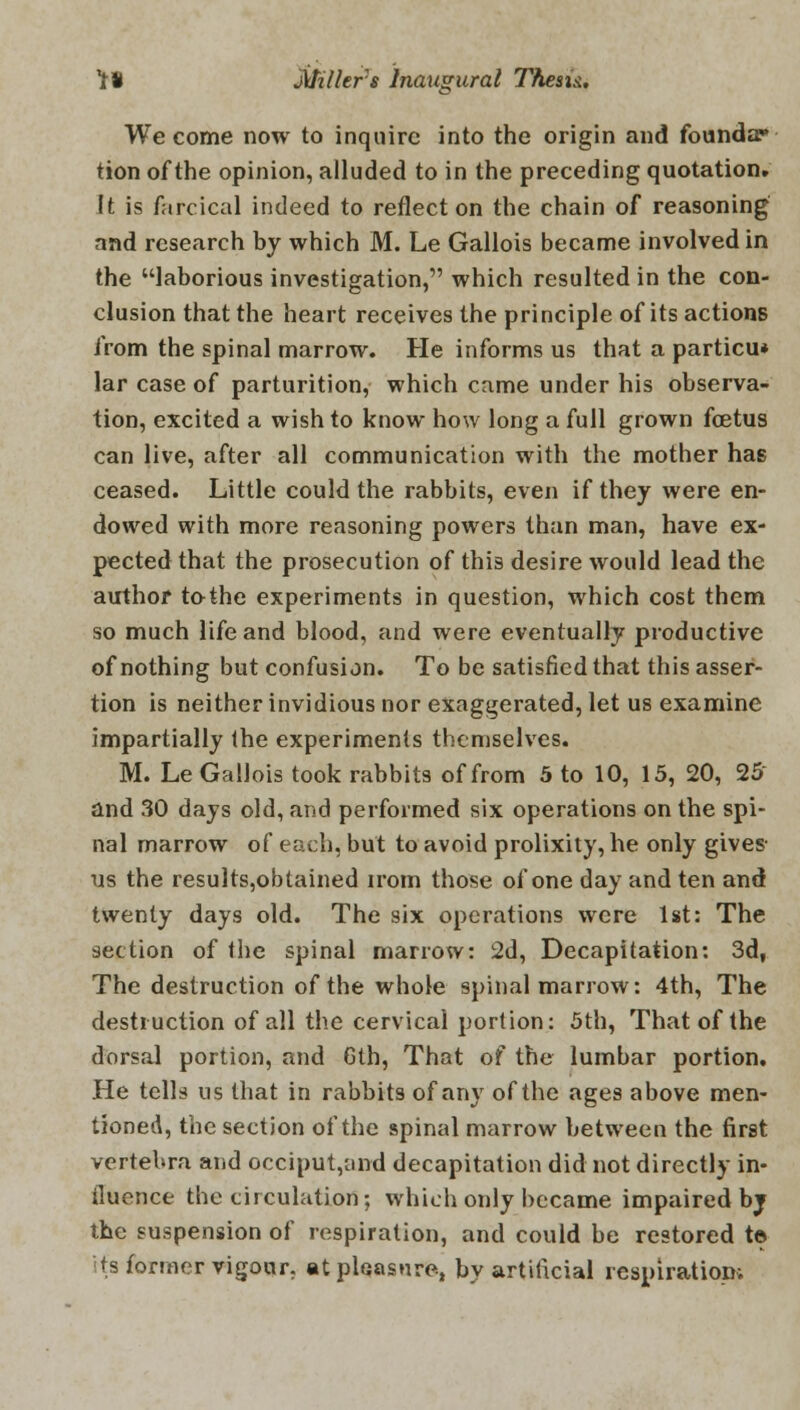 5' We come now to inquire into the origin and founda* tion of the opinion, alluded to in the preceding quotation. It is farcical indeed to reflect on the chain of reasoning and research by which M. Le Gallois became involved in the laborious investigation, which resulted in the con- clusion that the heart receives the principle of its actions from the spinal marrow. He informs us that a particu* lar case of parturition, which came under his observa- tion, excited a wish to know how long a full grown foetus can live, after all communication with the mother has ceased. Little could the rabbits, even if they were en- dowed with more reasoning powers than man, have ex- pected that the prosecution of this desire would lead the author tothe experiments in question, which cost them so much life and blood, and were eventually productive of nothing but confusion. To be satisfied that this asser- tion is neither invidious nor exaggerated, let us examine impartially the experiments themselves. M. Le Gallois took rabbits of from 5 to 10, 15, 20, 25 and 30 days old, and performed six operations on the spi- nal marrow of each, but to avoid prolixity, he only gives us the results,obtained irom those of one day and ten and twenty days old. The six operations were 1st: The section of the spinal marrow: 2d, Decapitation: 3d, The destruction of the whole spinal marrow: 4th, The destruction of all the cervical portion: 5th, That of the dorsal portion, and 6th, That of the lumbar portion. He tells us that in rabbits of any of the ages above men- tioned, the section of the spinal marrow between the first vertebra and occiput,and decapitation did not directly in- fluence the circulation; which only became impaired bj the suspension of respiration, and could be restored t© it's former vigour, at pleasure, by artificial respiration;