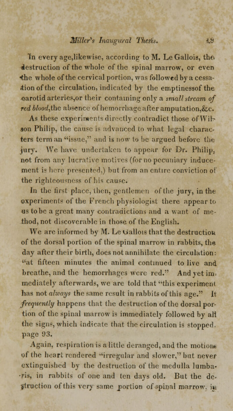 In every age,likewise, according to M. LeGallois, the* destruction of the whole of the spinal marrow, or even 4he whole of the cervical portion, was followed by a cessa- tion of the circulation, indicated by the emptinessof the carotid arteries,or their containing only a small stream of red blood,thc absence of hemorrhage after amputation,&c. As these experiments directly contradict those ofWih son Philip, the cause is advanced to what legal charac- ters term an issue, and is now to be argued before the jury. We have undertaken to appear for Dr. Philip, not from any lucrative motives (for no pecuniary induce- ment is here presented.) but from an entire conviction of the righteousness of his cause. In the iirst place, then, gentlemen of the jury, in the experiments of the French physiologist there appear to us to be a great many contradictions and a want of me- thod, not discoverable in those of the English. We arc informed by M. Le Uallois that the destructiou of the dorsal portion of the spinal marrow in rabbits, the day after their birth, does not annihilate the circulation: at fifteen minutes the animal continued to live and breathe, and the hemorrhages were red. And yet im^ mediately afterwards, we are told that this experiment has not always the same result in rabbits of this age. it frequently happens that the destruction of the dorsal por- tion of the spinal marrow is immediately followed by ali the signs, which indicate that the circulation is stopped, page 93. Again, respiration is a little deranged, and the motion* of the heart rendered irregular and slower, but never extinguished by the destruction of the medulla lumba- -ris, in rabbits of one and ten days old. But the de- struction of this very same jportion of spinal marrow, m