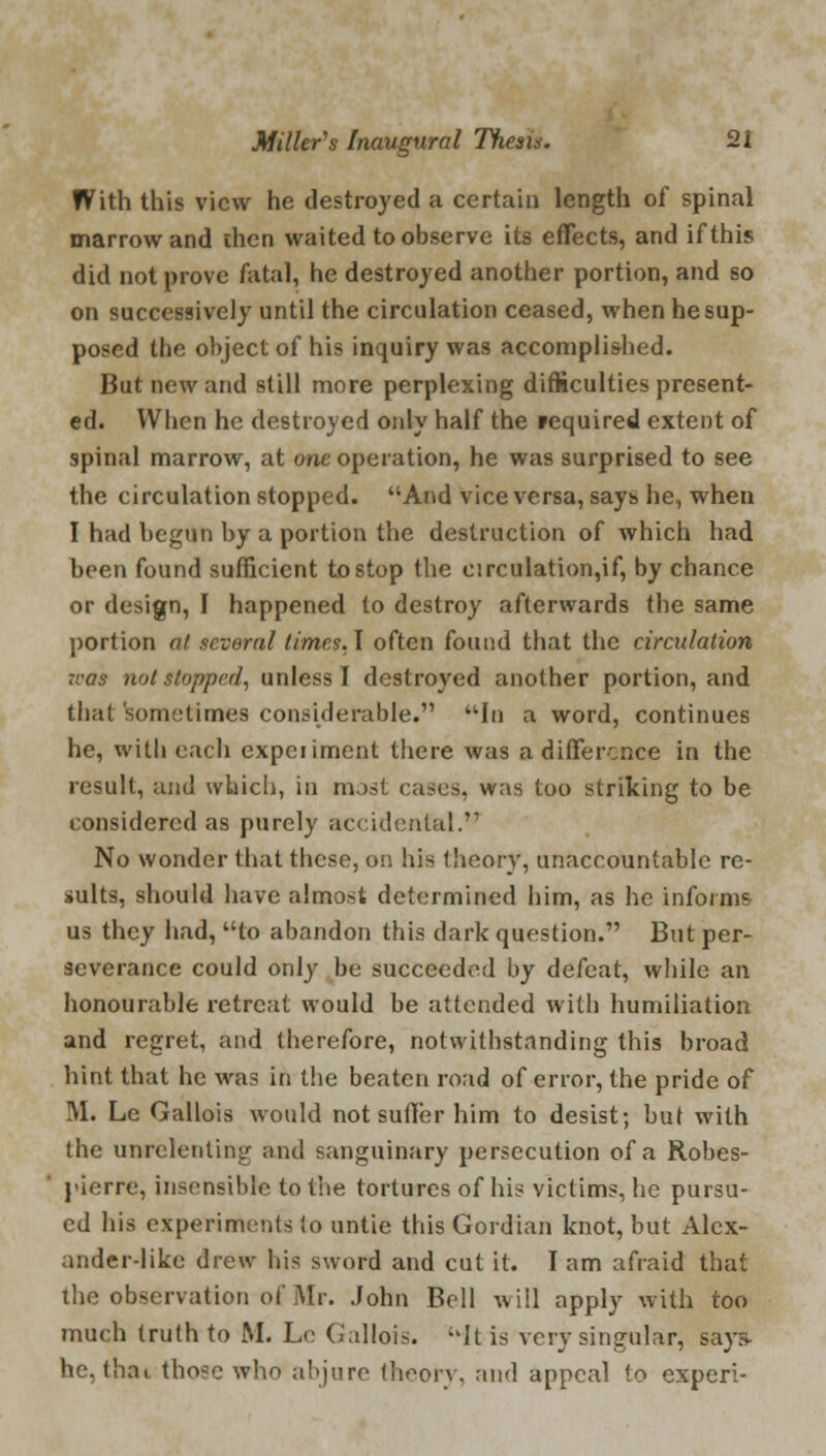 With this view he destroyed a certain length of spinal marrow and chen waited to observe its effects, and if this did not prove fatal, he destroyed another portion, and so on successively until the circulation ceased, when he sup- posed the object of his inquiry was accomplished. But new and still more perplexing difficulties present- ed. When he destroyed only half the required extent of spinal marrow, at one operation, he was surprised to see the circulation stopped. And vice versa, says he, when I had begun by a portion the destruction of which had been found sufficient to stop the circulation,if, by chance or design, I happened to destroy afterwards the same portion at several times. I often found that the circulation :cas not stopped, unless I destroyed another portion, and that sometimes considerable. In a word, continues he, with each expeiiment there was a difference in the result, and which, in most cases, was too striking to be considered as purely accidental.'1 No wonder that these, on his theory, unaccountable re- sults, should have almost determined him, as he informs us they had, to abandon this dark question. But per- severance could only be succeeded by defeat, while an honourable retreat would be attended with humiliation and regret, and therefore, notwithstanding this broad hint that he was in the beaten road of error, the pride of Mi Le Gallois would not suffer him to desist; but with tbe unrelenting and sanguinary persecution of a Robes- pierre, insensible to the tortures of his victims, he pursu- ed his experiments !o untie this Gordian knot, but Alex- ander-like drew his sword and cut it. I am afraid that the observation of Mr. John Bell will apply with too much truth to JM. Le Gallois. It is very singular, says- he, thai tho*c who abjure theory, and appeal to experi-