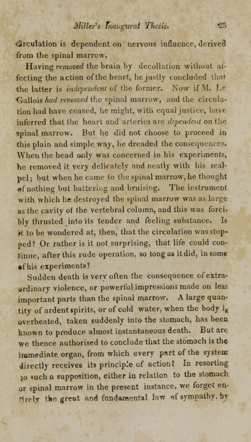 •circulation is dependent on nervous influence, dcriveB from the spinal marrow. Having removed the brain by decollation without af- fecting the action of the heart, he justly concluded that the latter is independent of the former. Now if M. Le Gallois had removed the spinal marrow, and the circula- tion had have ceased, he might, with equal justice, have inferred that the heart and arteries are dependent on the spinal marrow. But he did not choose to proceed in this plain and simple way, he dreaded the consequence?. When the head only was concerned in his experiments, he removed it very delicately and neatly with his scal- pel; but when he came to the spinal marrow, he thought of nothing but battering and bruising. The instrument with which he destroyed the spinal marrow was as large as the cavity of the vertebral column, and this was forcU bly thrusted into its tender and feeling substance. Is »t to be wondered at, then, that the circulation was stop- ped? Or rather is it not surprising, that life could con- tinue, after this rude operation, so long as it did, in some •f his experiments? Sudden death is very often the consequence of extra- ordinary violence, or powerful impressions made on less important parts than the spinal marrow. A large quan- tity of ardent spirits, or of cold water, when the body i$ overheated, taken suddenly into the stomach, has been known to produce almost instantaneous death. But are we thence authorised to conclude that the stomach is the immediate organ, from which every part of the system directly receives its principle of action? In resorting 40 «uch n supposition, either in relation to the stomach, or spinal marrow in the present instance, we forget en- rtrrly the great and fundamental law of sympathy, bv