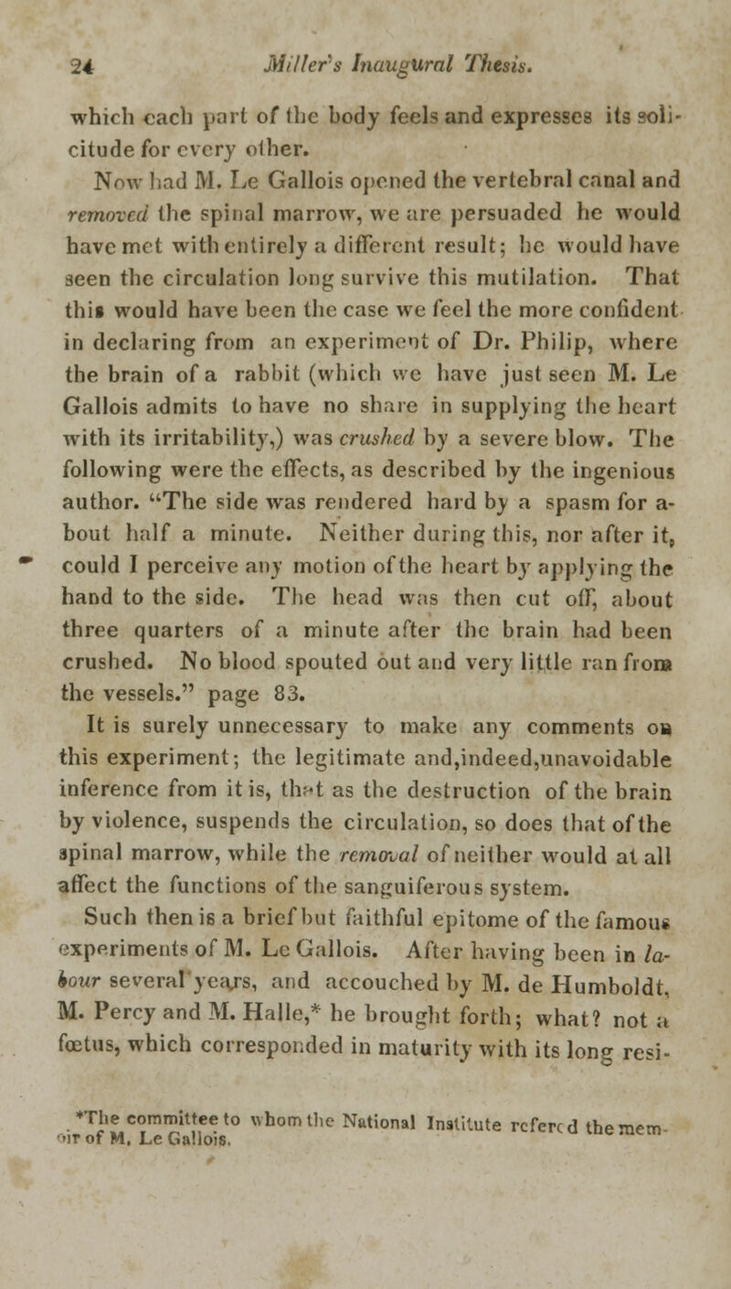 which each part of the body feels and expresses its soli- citude for every olher. Now had M. Le Gallois opened the vertebral canal and removed the spinal marrow, we are persuaded he would have met with entirely a different result; he would have seen the circulation long survive this mutilation. That this would have been the case we feel the more confident in declaring from an experiment of Dr. Philip, where the brain of a rabbit (which we have just seen M. Le Gallois admits to have no share in supplying the heart with its irritability,) was crushed by a severe blow. The following were the effects, as described by the ingenious author. The side was rendered hard by a spasm for a- bout half a minute. Neither during this, nor after it, could I perceive any motion of the heart by applying the hand to the side. The head was then cut off, about three quarters of a minute after the brain had been crushed. No blood spouted out and very little ranfrona the vessels. page 83. It is surely unnecessary to make any comments o» this experiment; the legitimate and,indeed,unavoidable inference from it is, thr-t as the destruction of the brain by violence, suspends the circulation, so does that of the spinal marrow, while the removal of neither would at all affect the functions of the sanguiferous system. Such then is a brief but faithful epitome of the famous experiments of M. Le Gallois. After having been in la- bour several years, and accouched by M. de Humboldt, M. Percy and M. Halle,* he brought forth; what? not a foetus, which corresponded in maturity with its long resi- The committee to whom the National Institute refercd the mem oit of M, Le Gallois.