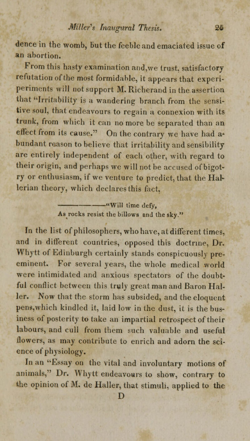dence in the womb, but the feeble and emaciated issue of an abortion. From this hasty examination and,we trust, satisfactory refutation of the most formidable, it appears that experi- periments will not support M. Richerand in the assertion that ''Irritability is a wandering branch from the sensi- tive soul, that endeavours to regain a connexion with its trunk, from which it can no more be separated than an effect from its cause. On the contrary we have had a* bundant reason to believe that irritability and sensibility are entirely independent of each other, with regard to their origin, and perhaps we will not be accused of bigot- ry or enthusiasm, if we venture to predict, that the Hal- lerian theory, which declares this fact. -Will time defy, As rocks resist the billows and the sky. In the list of philosophers, who have, at different times, and in different countries, opposed this doctrine, Dr. Whytt of Edinburgh certainly stands conspicuously pre- eminent. For several years, the whole medical world were intimidated and anxious spectators of the doubt- ful conflict between this truly great man and Baron Hal- ler. Now that the storm has subsided, and the eloquent pen§,which kindled it, laid low in the dust, it is the bus- iness of posterity to take an impartial retrospect of their labours, and cull from them such valuable and useful flowers, as may contribute to enrich and adorn the sci- ence of physiology. In an Essay on the vital and involuntary motions of animals, Dr. Whytt endeavours to show, contrary to the opinion of M. de Haller, that stimuli, applied to the D