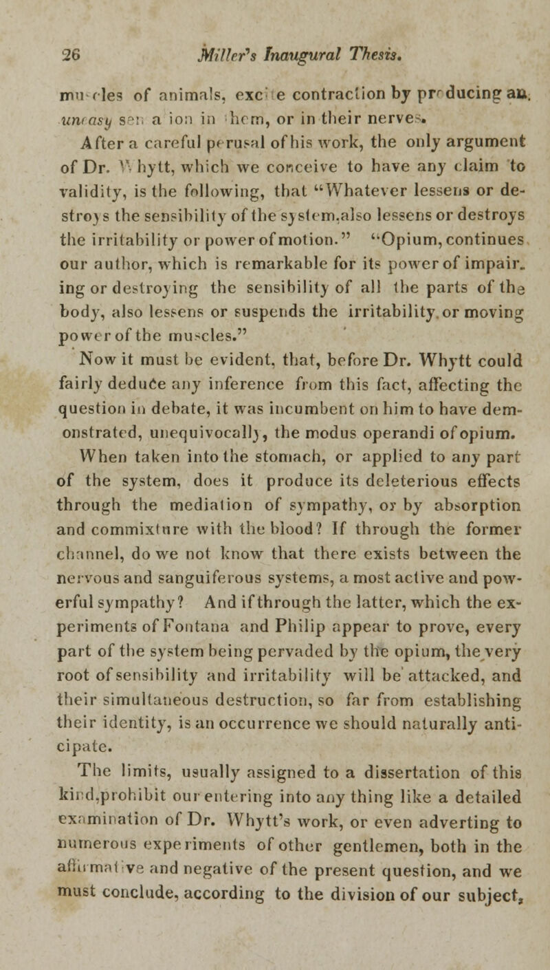 nmwles of animals, exc'ie contraction by producing au. uneasy sen a ion in hem, or in their nerve-. After a careful p< rusal of his work, the only argument of Dr. V. hytt, which we conceive to have any claim to validity, is the following, that Whatever lessens or de- stroy s the sensibility of the system,also lessens or destroys the irritability or power of motion. '-Opium, continues our author, which is remarkable for its power of impair, ing or destroying the sensibility of all the parts of the body, also lessens or suspends the irritability, or moving power of the muscles. Now it must be evident, that, before Dr. Whytt could fairly deduce any inference from this fact, affecting the question in debate, it was incumbent on him to have dem- onstrated, unequivocally, the modus operandi of opium. When taken into the stomach, or applied to any part of the system, does it produce its deleterious effects through the mediation of sympathy, or by absorption and commixture with the blood? If through the former channel, do we not know that there exists between the nervous and sanguiferous systems, a most active and pow- erful sympathy? And if through the latter, which the ex- periments of Fontana and Philip appear to prove, every part of the system being pervaded by the opium, the very root of sensibility and irritability will be attacked, and their simultaneous destruction, so far from establishing their identity, is an occurrence we should naturally anti- cipate. The limits, usually assigned to a dissertation of this kind.prohibit our entering into any thing like a detailed examination of Dr. Why tt's work, or even adverting to numerous experiments of other gentlemen, both in the affirmative and negative of the present question, and we must conclude, according to the division of our subject,