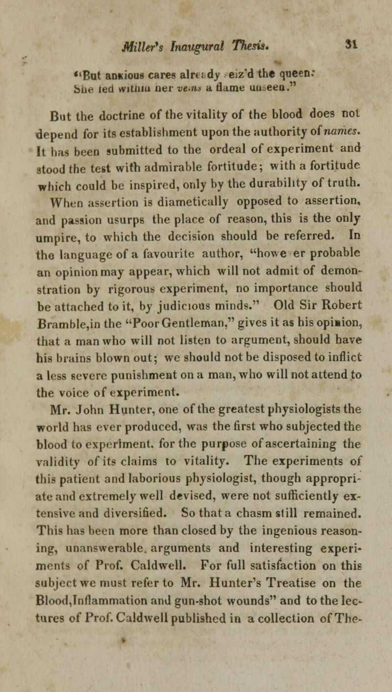 *'But anxious cares already eiz'd the queen: She led witiim her vwna a flame uuoeen. But the doctrine of the vitality of the blood does not depend for its establishment upon the authority oinames. It has been submitted to the ordeal of experiment and stood the test with admirable fortitude; with a fortitude which could be inspired, only by the durability of truth. When assertion is diametically opposed to assertion, and passion usurps the place of reason, this is the only umpire, to which the decision should be referred. In the language of a favourite author, howe-er probable an opinion may appear, which will not admit of demon- stration by rigorous experiment, no importance should be attached to it, by judicious minds. Old Sir Robert Bramble,in the Poor Gentleman, gives it as his opiiion, that a man who will not listen to argument, should have his brains blown out; we should not be disposed to inflict a less severe punishment on a man, who will not attend to the voice of experiment. Mr. John Hunter, one of the greatest physiologists the world has ever produced, was the first who subjected the blood to experiment, for the purpose of ascertaining the validity of its claims to vitality. The experiments of this patient and laborious physiologist, though appropri- ate and extremely well devised, were not sufficiently ex- tensive and diversified. So that a chasm still remained. This has been more than closed by the ingenious reason- ing, unanswerable, arguments and interesting experi- ments of Prof. Caldwell. For full satisfaction on this subject we must refer to Mr. Hunter's Treatise on the Blood,Inflammation and gun-shot wounds and to the lec- tures of Prof. Caldwell published in a collection of The-