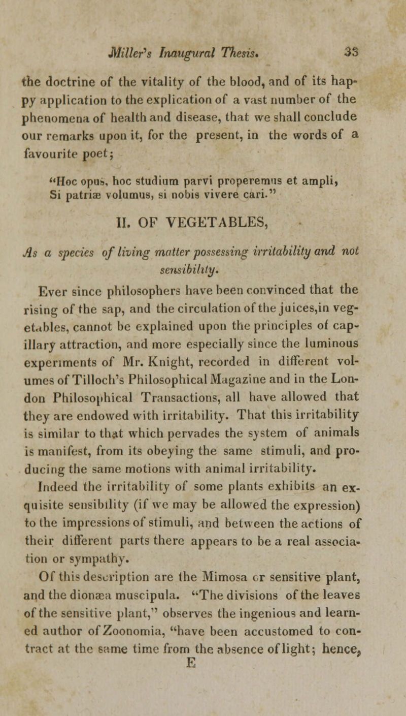 the doctrine of the vitality of the blood, and of its hap- py application to the explication of a vast number of the phenomena of health and disease, that we shall conclude our remarks upon it, for the present, in the words of a favourite poet; Hoc opus, hoc studium parvi properemus et ampli, Si patriae volumus, si nobis vivere cari. II. OF VEGETABLES, As a species of living matter possessing irritability and not sensibility. Ever since philosophers have been convinced that the rising of the sap, and the circulation of the juices,in veg- etables, cannot be explained upon the principles of cap- illary attraction, and more especially since the luminous experiments of Mr. Knight, recorded in different vol- umes of Tilloch's Philosophical Magazine and in the Lon- don Philosophical Transactions, all have allowed that they are endowed with irritability. That this irritability is similar to that which pervades the svstem of animals is manifest, from its obeying the same stimuli, and pro- ducing the same motions with animal irritability. Indeed the irritability of some plants exhibits an ex- quisite sensibility (if we may be allowed the expression) to the impressions of stimuli, and between the actions of their different parts there appears to be a real associa- tion or sympathy. Of this description are the Mimosa cr sensitive plant, and the dionaea muscipula. The divisions of the leaves of the sensitive plant,1' observes the ingenious and learn- ed author of Zoonomia, have been accustomed to con- tract at the same time from the absence of light; hence, E