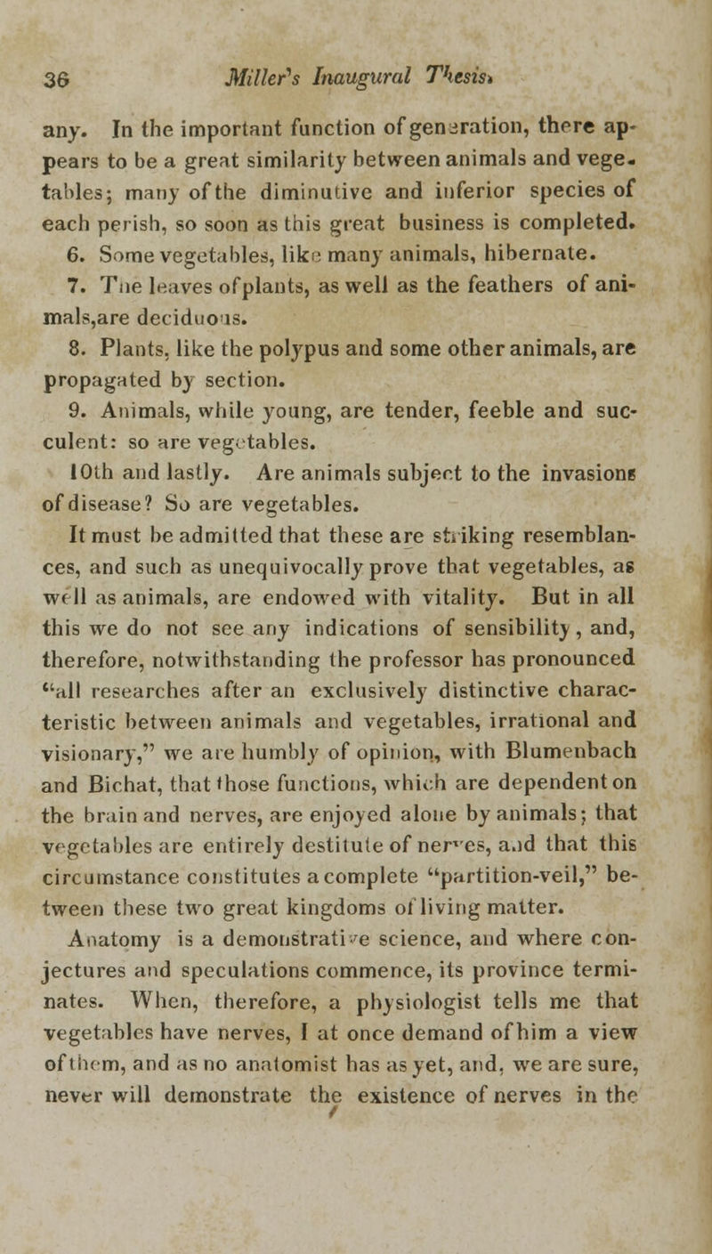 any. In the important function of generation, there ap- pears to be a great similarity between animals and vege- tables; many of the diminutive and inferior species of each perish, so soon as this great business is completed. 6. Some vegetables, like many animals, hibernate. 7. Tne leaves ofplants, as well as the feathers of ani- mals,are deciduous. 8. Plants, like the polypus and some other animals, arc propagated by section. 9. Animals, while young, are tender, feeble and suc- culent: so are vegetables. IOth and lastly. Are animals subject to the invasions of disease? So are vegetables. It must be admitted that these are striking resemblan- ces, and such as unequivocally prove that vegetables, as well as animals, are endowed with vitality. But in all this we do not see any indications of sensibility, and, therefore, notwithstanding the professor has pronounced all researches after an exclusively distinctive charac- teristic between animals and vegetables, irrational and visionary, we are humbly of opinion, with Blumenbach and Bichat, that those functions, which are dependent on the brain and nerves, are enjoyed alone by animals; that vegetables are entirely destitute of nerves, a.id that this circumstance constitutes a complete partition-veil, be- tween these two great kingdoms of living matter. Anatomy is a demonstrative science, and where con- jectures and speculations commence, its province termi- nates. When, therefore, a physiologist tells me that vegetables have nerves, I at once demand of him a view of them, and as no anatomist has as yet, and, we are sure, never will demonstrate the existence of nerves in the
