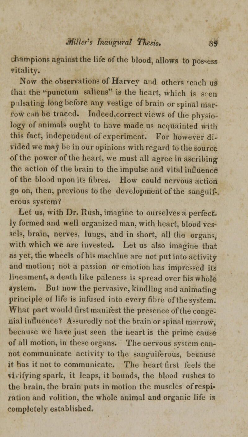 'Jiampions against the life of the blood, allows to possess vitality. Now the observations of Harvey and others 'each us that the punctum saliens is the heart, which is s; en p llsating long before any vestige of brain or spinal mar- row cati be traced. Indeed,correct views of the physio- logy of animals ought to have made us acquainted with this fact, independent of experiment. For however di- vided we may be in our opinions with regard to the source of the power of the heart, we must all agree in ascribing the action of the brain to the impulse and vital influence of the bio >d upon its fibres. How could nervous action go on, (hen, previous to the development of the sanguif-. erous system? Let us, with Dr. Rush, imagine to ourselves a perfect- ly formed and well organized man, with heart, blood ves- sels, brain, nerves, lungs, ahd in short, all the organs, with which we are invested. Let us also imagine that as yet, the wheels of his machine are not put into activity and motion; not a passion or emotion has impressed its lineament, a death like paleness is spread over his whole aystem. But now the pervasive, kindling and animating principle of life is infused into every fibre of the system. What part would first manifest the presence of the conge- nial influence? Assuredly not the brain or spinal marrow, because we have just seen the neart is the prime cause of all motion, in these organs. The nervous system can- not communicate activity to the sanguiferous, because it has it not to communicate. The heart first feels the vi.ifying spark, it leaps, it bounds, the blood rushes to the brain, Ihe brain puts in motion the muscles of respi- ration and volition, the whole animal and organic life is completely established.