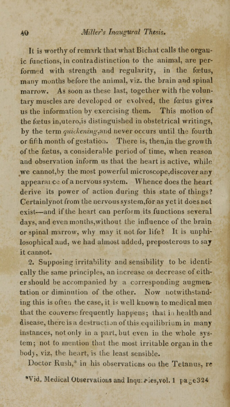 It is worthy of remark that what Bichat calls the organ- ic functions, in contradistinction to the animal, are per- formed with strength and regularity, in the foetus, many months before the animal, viz. the hrain and spinal marrow. As soon as these last, together with the volun- tary muscles are developed or evolved, the foetus gives us the information by exercising them. This motion of the foetus in,utero,is distinguished in obstetrical writings, by the term quickening,aiid never occurs until the fourth or fifth month of gestation. There is, then,in the growth of the foetus, a considerable period of time, when reason and observation inform us that the heart is active, while we cannot,by the most powerful microscope.discoverany appearai ce of a nervous system. Whence does the heart derive its power of action during this state of things? Certainlynot from the nervous system,for as yet it does not exist—and if the heart can perform its functions several days, and evenmonths,without the influence of the brain or spinal marrow, why may it not for life? It is unphi- losophical and, we had almost added, preposterous to saj it cannot. 2. Supposing irritability and sensibility to be identi- cally the same principles, an increase 01 decrease of eith- er should be accompanied by a corresponding augmen- tation or diminution of the other. Now notwithstand- ing this is often the case, it is well known to medical men that the converse frequently happens; that in health and disease, there is a destruction of this equilibrium in many instances, not only in a pari, but even in the whole sys- tem; not to mention that the most irritable organ in the bod), viz, the heart, is the least sensible. Doctor Rush,* in his observations on the Tetanus, re Wid. Medical Observations and Inqu;*ies,vol. 1 pa^e324