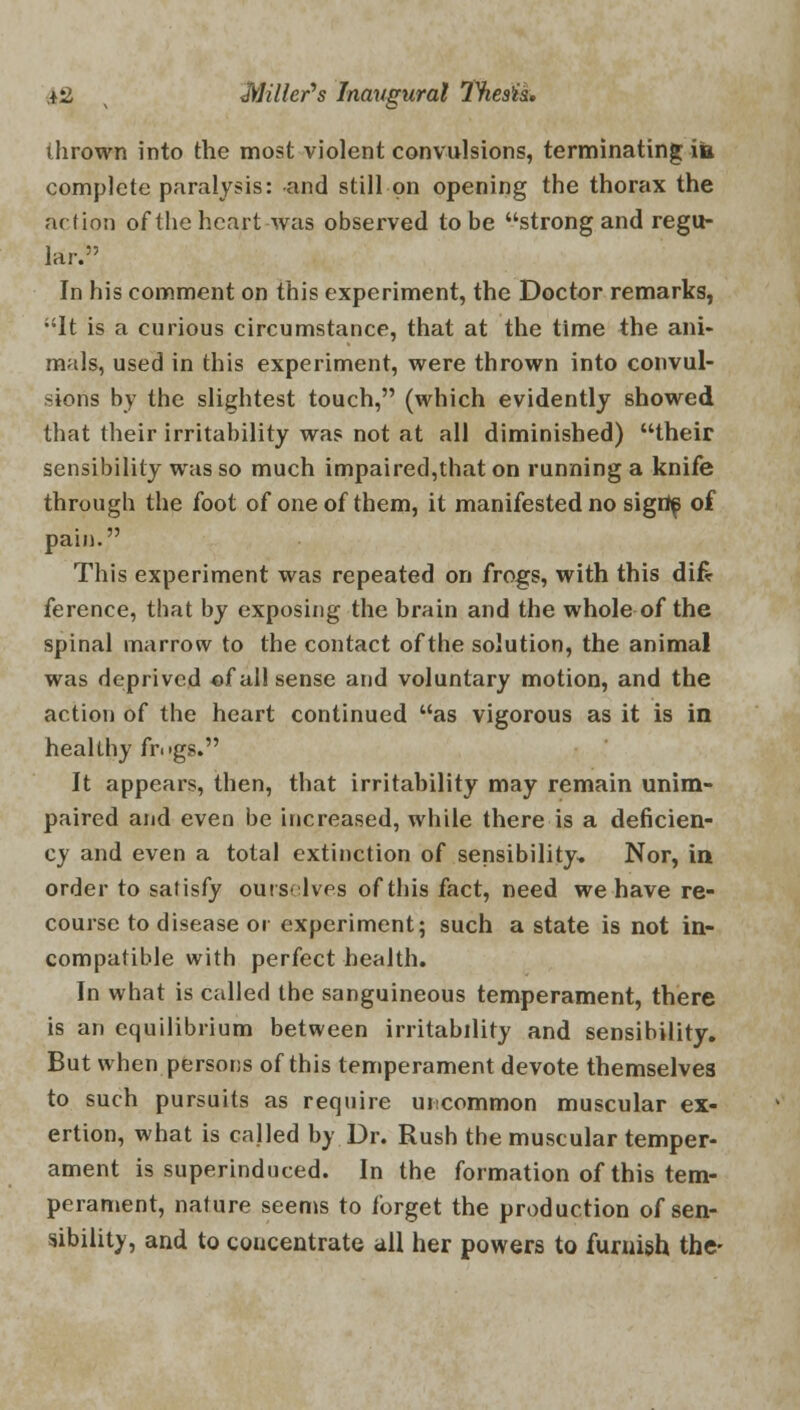 thrown into the most violent convulsions, terminating ita. complete paralysis: and still on opening the thorax the action of the heart was observed to be strong and regu- lar. In his comment on this experiment, the Doctor remarks, It is a curious circumstance, that at the time the ani- mals, used in this experiment, were thrown into convul- sions by the slightest touch, (which evidently showed that their irritability was not at all diminished) their sensibility was so much impaired,that on running a knife through the foot of one of them, it manifested no sigdf of pain. This experiment was repeated on frogs, with this difc ference, tbat by exposing the brain and the whole of the spinal marrow to the contact of the solution, the animal was deprived of all sense and voluntary motion, and the action of the heart continued as vigorous as it is in healthy fr.'gs. It appears, then, that irritability may remain unim- paired and even be increased, while there is a deficien- cy and even a total extinction of sensibility. Nor, in order to satisfy ourselves of this fact, need we have re- course to disease or experiment; such a state is not in- compatible with perfect health. In what is called the sanguineous temperament, there is an equilibrium between irritability and sensibility. But when persons of this temperament devote themselves to such pursuits as require uncommon muscular ex- ertion, what is called by Dr. Rush the muscular temper- ament is superinduced. In the formation of this tem- perament, nature seems to forget the production of sen- sibility, and to coucentrate all her powers to furnish the-