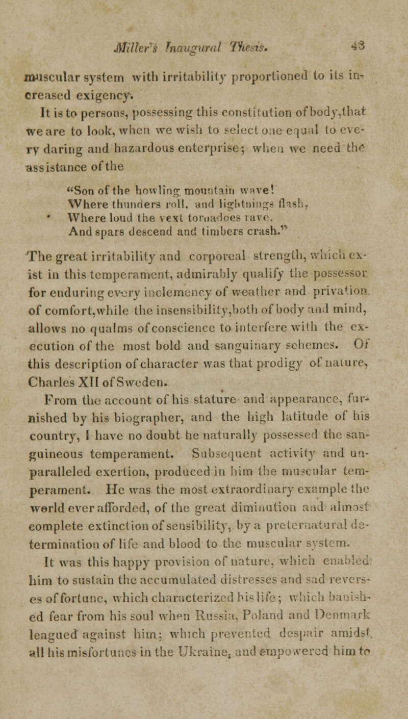 muscular system with irritability proportioned to its in-; creased exigency. It is to persons, possessing this constitution ofbody,that we are to look, when we wish to select one equal to eve- ry daring and hazardous enterprise; when we need th^ assistance of the Son of the howling; mountain wave! Where thunders roll, and lightnings flash, Where luuil the vexi tornadoes rave, And spars descend and timbers crash. The great irritability and corporeal strength, which ex- ist in this temperament, admirably qualify the possessor, for enduring every inclemency of weather and privation of comfort,while the insensibility,both of body and mind, allows no qualms of conscience to interfere with the ex- ecution of the most bold and sanguinary schemes. Of this description of character was that prodigy o£ nature, Charles XII of Sweden. From the account of his stature and appearance, fur- nished by his biographer, and the high latitude of his country, I have no doubt he naturally possessed the san- guineous temperament. Subsequent activity and un- paralleled exertion, produced in him the muscular tem- perament. He was the most extraordinary example the world ever afforded, of the great diminution and almost complete extinction of sensibility, by a preternatural de- termination of life and blood to the muscular system. It was this happy provision of nature, which enabled him to sustain the accumulated distresses and sad revers- es of fortune, which characterized his life; whicl ed fear from his soul when Russia, Poland and Denm irk leagued against him: which prevented despair amidst, all hismisfortur.es in the Ukraine, and empowered him to