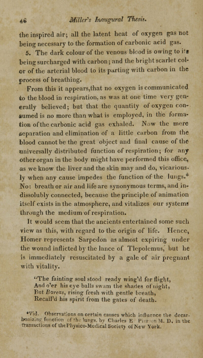 the inspired air; all the latent heat of oxygen gas not being necessary to the formation of carbonic acid gas. 5. The dark colour of the venous blcod is owing to ili being surcharged with carbon; and the bright scarlet col- or of the arterial blood to its parting with carbon in the process of breathing. From this it appears,that no oxygen is communicated to the blood in respiration, as was at one time very gen- erally believed; but that the quantity of oxygen con- sumed is no more than what is employed, in the forma- tion of the carbonic acid gas exhaled. Now the mere separation and elimination of a little carbon from the blood cannot be the great object and final cause of the universally distributed function of respiration; for any other organ in the body might bave performed this office, as we know the liver and the skin may and do, vicarious- ly when any cause impedes the function of the lungs.* No: breath or air and life are synonymous terms, and in- dissolubly connected, because the principle of animation itself exists in the atmosphere, and vitalizes our systems through the medium of respiration. It would seem that the ancients entertained some such view as this, with regard to the origin of life. Hence, Homer represents Sarpedon as almost expiring under the wound inflicted by the lance of Tlepolemus, but he is immediately resuscitated by a gale of air pregnant with vitality. ''The fainting soul stood ready wing'd for flight, And o'er his eye balls swam the shades of night, But Boreas, rising fresh with gentle breath, Recall'd his spirit from the gates of death. *Vid. Observations on certain causes which influence the decar- bonizing function of the lungs, bv Charles E Pi r n M. D. in the transactions of thtPhyeico-Medical Society ol New York.