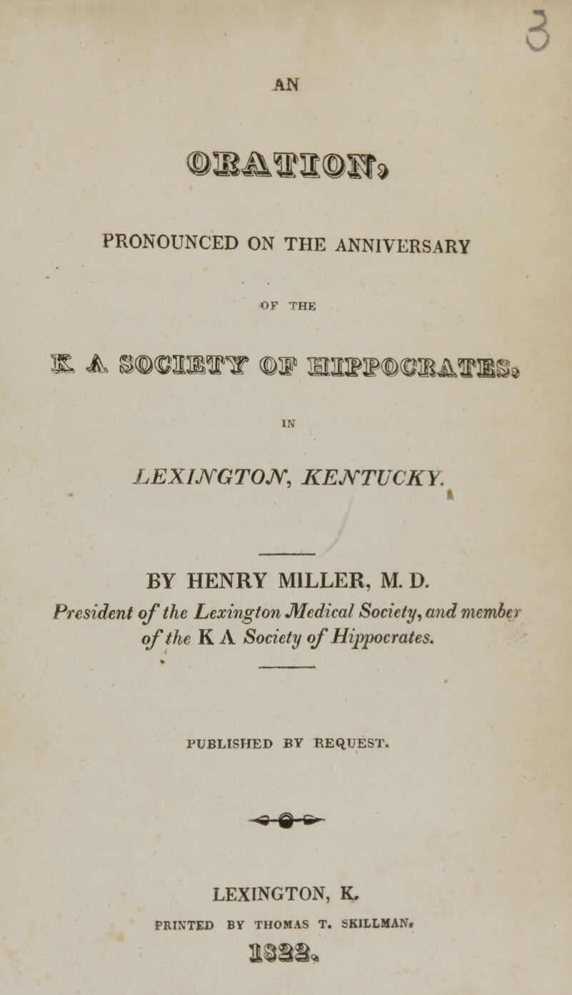 AN IF> £ PRONOUNCED ON THE ANNIVERSARY OF THE 3R A S©<ClDMnr (^W ITOTOOTATO^ LEXINGTON, KENTUCKY. I BY HENRY MILLER, M. D. President of the Lexington Medical Society, and member of the K A Society of Hippocrates. PUBLISHED BY REQUEST. LEXINGTON, K, PRINTED BV THOMAS T. SKILLMAN.