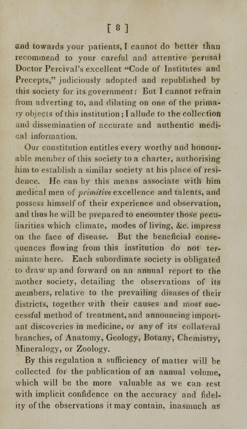 [8] and towards your patients, I cannot do better than recommend to your careful and attentive perusal Doctor PercivaFs excellent Code of Institutes and Precepts, judiciously adopted and republished by this society for its government: But I cannot refrain from adverting to, and dilating on one of the prima- ry objects of this institution; I allude to the collection and dissemination of accurate and authentic medi- cal information. Our constitution entitles every worthy and honour- able member of this society to a charter, authorising him to establish a similar society at his place of resi- dence. He can by this means associate with him medical men of primitive excellence and talents, and possess himself of their experience and observation, and thus he will be prepared to encounter those pecu- liarities which climate, modes of living, &c. impress on the face of disease. But the beneficial conse- quences flowing from this institution do not ter- minate here. Each subordinate society is obligated to draw up and forward on an annual report to the mother society, detailing the observations of its members, relative to the prevailing disases of their districts, together with their causes and most suc- cessful method of treatment, and announcing import- ant discoveries in medicine, or any of its collateral branches, of Anatomy, Geology, Botany, Chemistly, Mineralogy, or Zoology. By this regulation a sufficiency of matter will be collected for the publication of an annual volume, which will be the more valuable as we can rest with implicit confidence on the accuracy and fidel- ity of the observations it may contain, inasmuch as