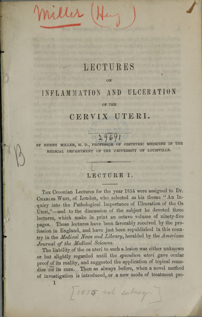 LECTURES ON INFLAMMATION AND ULCERATION OF THE CERVIX UTERI. WWi BY HENRY MILLER, M. D., PROFESSOR OF OBSTETRIC MEDICINE IN THE MEDICAL DEPARTMENT OF THE UNIVERSITY OF LOUISVILLE. LECTURE 1. The Croonian Lectures for the year 1854 were assigned to Dr. Charles West, of London, who selected as his theme An In- quiry into the Pathological Importance of Ulceration of the Os Uteri, and to the discussion of the subject he devoted three lectures, which make in print an octavo volume of ninety-five pages. These lectures have been favorably received by the pro- fession in England, and have just been republished iu this coun- try in the Medical News and Library, heralded by the American Journal of the Medical Sciences. The liability of the os uteri to such a lesion was either unknown or but slightly regarded until the sjpeculum uteri gave ocular proof of its reality, and suggested the application of topical reme- dies lor its cure. Then as always before, when a novel method of investigation is introduced, or a new mode of treatment pro-