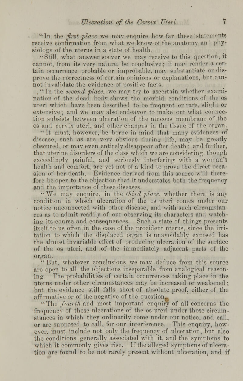 u In the first place we may enquire how far these statements receive confirmation from what we know of the anatomy an 1 phy- siology of the uterus in a state of health. Still, what answer soever we may receive to this question, it cannot, from its very nature, he conclusive; it may render a cer- tain occurrence probable or improbable, may substantiate or dis- prove the correctness of certain opinions or explanations, hut can- not invalidate the evidence of positive facts. .vt Tn the second place, we may try to ascertain whether exami- nation of the dead bodv shows the morbid conditions of the os uteri which have been described to be frequent or rare, slight or extensive; and we may also endeavor to make out what connec- tion subsists between ulceration of the mucous membrane of the os and cervix uteri, and other changes in the tissue of the or<_ran. It must, however, be borne in mind that many evidences of disease, such as are very obvious during life, may be greatly obscured, or may even entirely disappear after death : and further, that uterine disorders of the class which we are considering, though exceedingly painful, and seriously interfering with a woman's health and comfort, are yet not of a kind to prove the direct occa- sion of her death. Evidence derived from this source will there- fore be open to the objection that it understates both the frequency and the importance of these diseases. uWe may enquire, in the third place', whether there is any condition in whsch ulceration of the os uteri comes under our notice unconnected with other disease, and with such circumstan- ces as to admit readily of our observing its characters and watch- ing its course and consequences. Such a state of things presents itself to us often in the case of the procident uterus, since the irri- tation to which the displaced organ is unavoidably exposed has the almost invariable effect of producing ulceration of the surface of the os uteri, and of the immediately adjacent parts of the organ.  But, whatever conclusions we mav deduce from this source are open to all the objections inseparable from analogical reason- ing. The probabilities of certain occurrences taking place in the uterus under other circumstances may be increased or weakened ; but the evidence still falls short of absolute proof, either of the affirmative or of the negative of the question- ■The fourth and most important enquiry of all concerns the frequency of these ulcerations of the os uteri under those circum- stances in which they ordinarily come under our notice, and call, or are supposed to call, for our interference. This enquiry, how- ever, must include not only the frequency of ulceration, but also the conditions generally associated with it, and the symptoms to which it commonly gives rise. If the alleged symptoms of ulcera- tion are found to be not rarely present without ulceration, and if