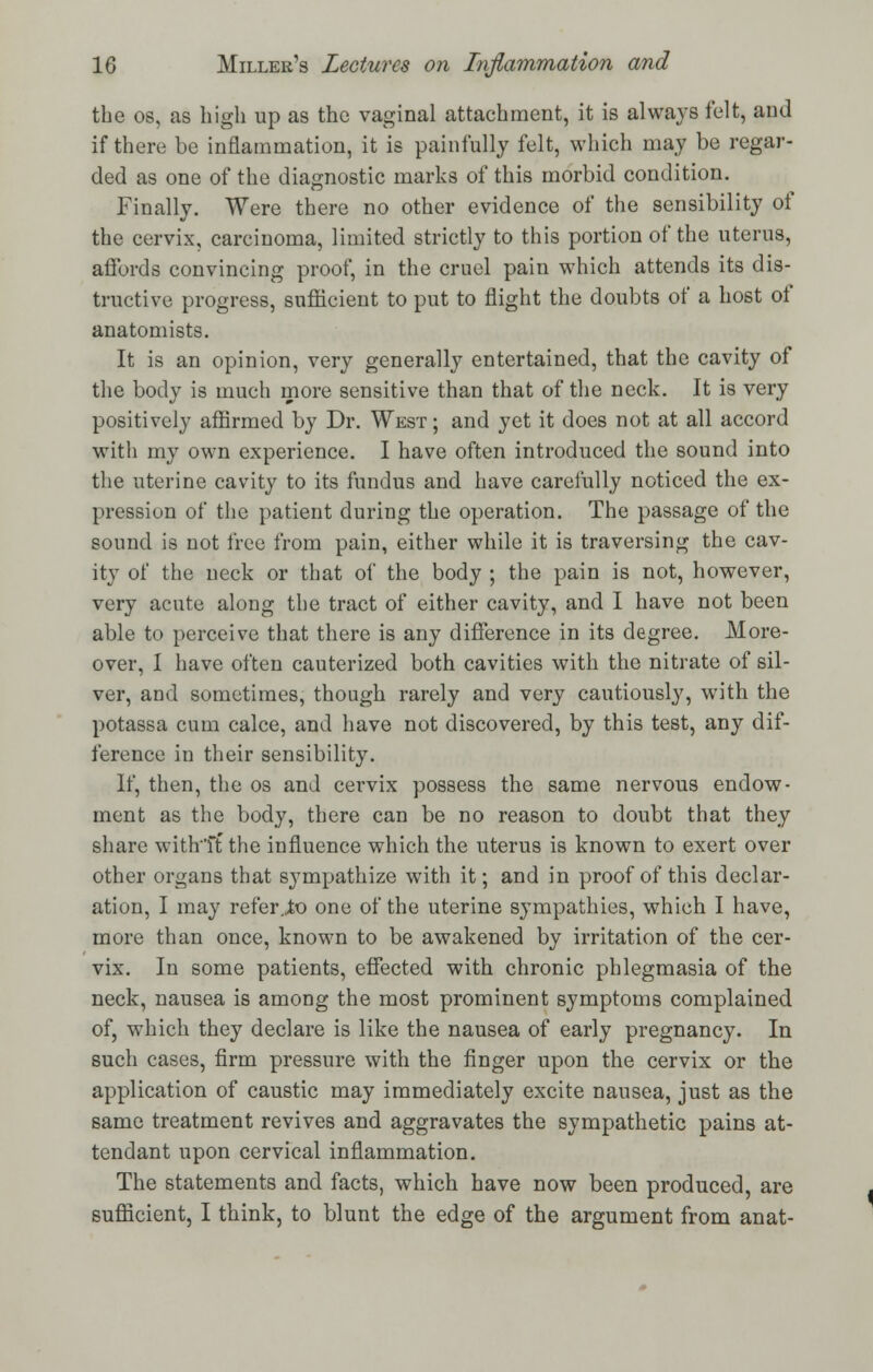 the os, as high up as the vaginal attachment, it is always felt, and if there be inflammation, it is painfully felt, which may be regar- ded as one of the diagnostic marks of this morbid condition. Finally. Were there no other evidence of the sensibility of the cervix, carcinoma, limited strictly to this portion of the uterus, affords convincing proof, in the cruel pain which attends its dis- tinctive progress, sufficient to put to flight the doubts of a host of anatomists. It is an opinion, very generally entertained, that the cavity of the body is much more sensitive than that of the neck. It is very positively affirmed by Dr. West ; and yet it does not at all accord with my own experience. I have often introduced the sound into the uterine cavity to its fundus and have carefully noticed the ex- pression of the patient during the operation. The passage of the sound is not free from pain, either while it is traversing the cav- ity of the neck or that of the body ; the pain is not, however, very acute along the tract of either cavity, and I have not been able to perceive that there is any difference in its degree. More- over, I have often cauterized both cavities with the nitrate of sil- ver, and sometimes, though rarely and very cautiously, with the potassa cum calce, and have not discovered, by this test, any dif- ference in their sensibility. If, then, the os and cervix possess the same nervous endow- ment as the body, there can be no reason to doubt that they share with'ft the influence which the uterus is known to exert over other organs that sympathize with it; and in proof of this declar- ation, I may refer.,to one of the uterine sympathies, which I have, more than once, known to be awakened by irritation of the cer- vix. In some patients, effected with chronic phlegmasia of the neck, nausea is among the most prominent symptoms complained of, which they declare is like the nausea of early pregnancy. In such cases, firm pressure with the finger upon the cervix or the application of caustic may immediately excite nausea, just as the same treatment revives and aggravates the sympathetic pains at- tendant upon cervical inflammation. The statements and facts, which have now been produced, are sufficient, I think, to blunt the edge of the argument from anat-