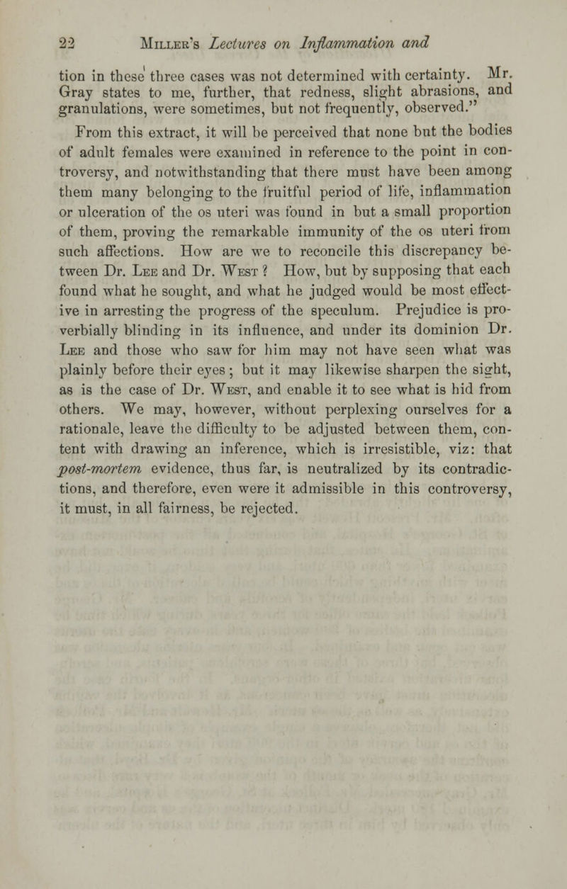 tion in these three cases was not determined with certainty. Mr. Gray states to me, further, that redness, slight abrasions, and granulations, were sometimes, but not frequently, observed. From this extract, it will be perceived that none but the bodies of adult females were examined in reference to the point in con- troversy, and notwithstanding that there must have been among them many belonging to the fruitful period of life, inflammation or ulceration of the os uteri was found in but a small proportion of them, proving the remarkable immunity of the os uteri from such affections. How are we to reconcile this discrepancy be- tween Dr. Lee and Dr. West ? How, but by supposing that each found what he sought, and what he judged would be most effect- ive in arresting the progress of the speculum. Prejudice is pro- verbially blinding in its influence, and under its dominion Dr. Lee and those who saw for him may not have seen what was plainly before their eyes ; but it may likewise sharpen the sight, as is the case of Dr. West, and enable it to see what is hid from others. We may, however, without perplexing ourselves for a rationale, leave the difficulty to be adjusted between them, con- tent with drawing an inference, which is irresistible, viz: that post-mortem evidence, thus far, is neutralized by its contradic- tions, and therefore, even were it admissible in this controversy, it must, in all fairness, be rejected.