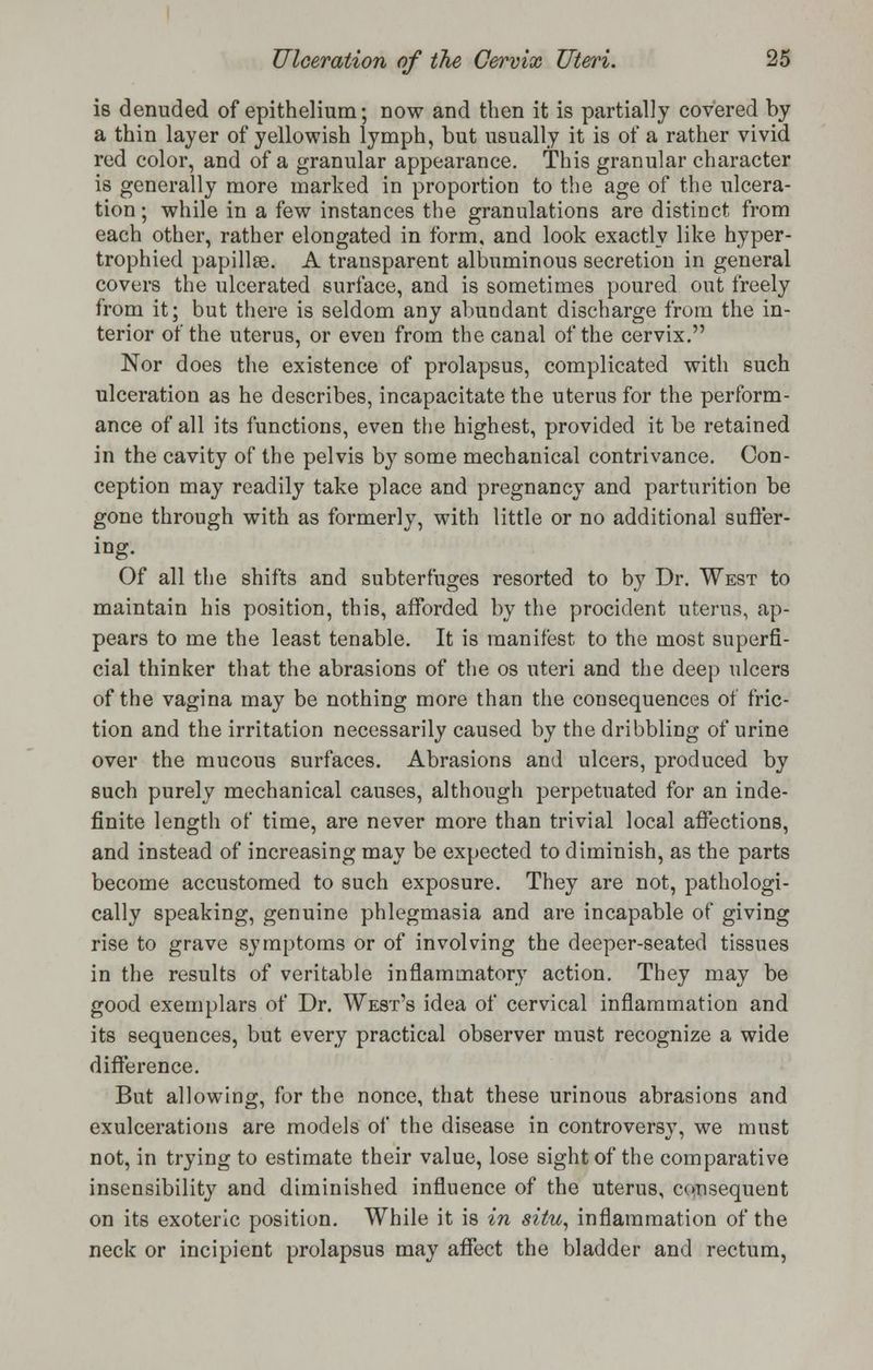 is denuded of epithelium; now and then it is partially covered by a thin layer of yellowish lymph, but usually it is of a rather vivid red color, and of a granular appearance. This granular character is generally more marked in proportion to the age of the ulcera- tion ; while in a few instances the granulations are distinct from each other, rather elongated in form, and look exactly like hyper- trophied papillae. A transparent albuminous secretion in general covers the ulcerated surface, and is sometimes poured out freely from it; but there is seldom any abundant discharge from the in- terior of the uterus, or even from the canal of the cervix. Nor does the existence of prolapsus, complicated with such ulceration as he describes, incapacitate the uterus for the perform- ance of all its functions, even the highest, provided it be retained in the cavity of the pelvis by some mechanical contrivance. Con- ception may readily take place and pregnancy and parturition be gone through with as formerly, with little or no additional suffer- ing. Of all the shifts and subterfuges resorted to by Dr. West to maintain his position, this, afforded by the prociclent uterus, ap- pears to me the least tenable. It is manifest to the most superfi- cial thinker that the abrasions of the os uteri and the deep ulcers of the vagina may be nothing more than the consequences of fric- tion and the irritation necessarily caused by the dribbling of urine over the mucous surfaces. Abrasions and ulcers, produced by such purely mechanical causes, although perpetuated for an inde- finite length of time, are never more than trivial local affections, and instead of increasing may be expected to diminish, as the parts become accustomed to such exposure. They are not, pathologi- cally speaking, genuine phlegmasia and are incapable of giving rise to grave symptoms or of involving the deeper-seated tissues in the results of veritable inflammatory action. They may be good exemplars of Dr. West's idea of cervical inflammation and its sequences, but every practical observer must recognize a wide difference. But allowing, for the nonce, that these urinous abrasions and exulcerations are models of the disease in controversy, we must not, in trying to estimate their value, lose sight of the comparative insensibility and diminished influence of the uterus, consequent on its exoteric position. While it is in situ, inflammation of the neck or incipient prolapsus may affect the bladder and rectum,