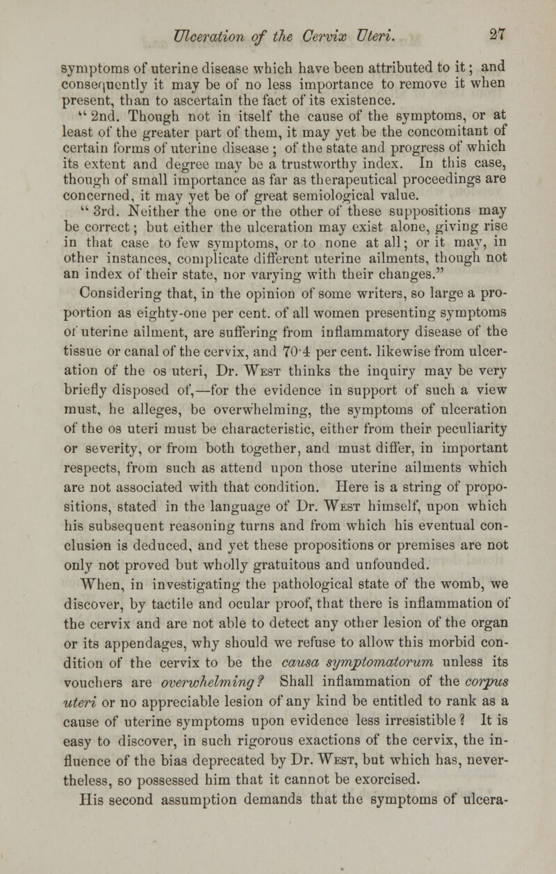 symptoms of uterine disease which have been attributed to it; and consequently it may be of no less importance to remove it when present, than to ascertain the fact of its existence.  2nd. Though not in itself the cause of the symptoms, or at least of the greater part of them, it may yet be the concomitant of certain forms of uterine disease ; of the state and progress of which its extent and degree may be a trustworthy index. In this case, though of small importance as far as therapeutical proceedings are concerned, it may yet be of great semiological value.  3rd. Neither the one or the other of these suppositions may be correct; but either the ulceration may exist alone, giving rise in that case to few symptoms, or to none at all; or it may, in other instances, complicate different uterine ailments, though not an index of their state, nor varying with their changes. Considering that, in the opinion of some writers, so large a pro- portion as eighty-one per cent, of all women presenting symptoms of uterine ailment, are suffering from inflammatory disease of the tissue or canal of the cervix, and 704 per cent, likewise from ulcer- ation of the os uteri, Dr. West thinks the inquiry may be very briefly disposed of,—for the evidence in support of such a view must, he alleges, be overwhelming, the symptoms of ulceration of the os uteri must be characteristic, either from their peculiarity or severity, or from both together, and must differ, in important respects, from such as attend upon those uterine ailments which are not associated with that condition. Here is a string of propo- sitions, stated in the language of Dr. West himself, upon which his subsequent reasoning turns and from which his eventual con- clusion is deduced, and yet these propositions or premises are not only not proved but wholly gratuitous and unfounded. When, in investigating the pathological state of the womb, we discover, by tactile and ocular proof, that there is inflammation of the cervix and are not able to detect any other lesion of the organ or its appendages, why should we refuse to allow this morbid con- dition of the cervix to be the causa symptomatorwn unless its vouchers are overwhelming? Shall inflammation of the corpus uteri or no appreciable lesion of any kind be entitled to rank as a cause of uterine symptoms upon evidence less irresistible ? It is easy to discover, in such rigorous exactions of the cervix, the in- fluence of the bias deprecated by Dr. West, but which has, never- theless, so possessed him that it cannot be exorcised. His second assumption demands that the symptoms of ulcera-