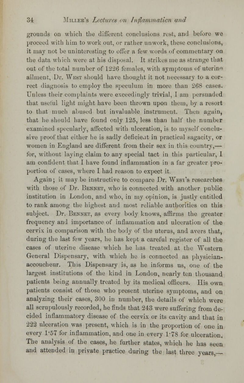 grounds on which the different conclusions rest, and before we proceed with him to work out, or rather unvvork, these conclusions, it may not be uninteresting to offer a few words of commentary on the data which were at his disposal. It strikes me as strange that out of the total number of 1226 females, with symptoms of uterine ailment, Dr. West should have thought it not necessary to a cor- rect diagnosis to employ the speculum in more than 268 cases. Unless their complaints were exceedingly trivial, I am persuaded that useful light might have been thrown upon them, by a resort to that much abused but invaluable instrument. Then again, that he should have found only 125, less than half the number examined specularly, affected with ulceration, is to myself conclu- sive proof that either he is sadly deficient in practical sagacity, or women in England are different from their sex in this country,— for, without laying claim to any special tact in this particular, I am confident that I have found inflammation in a far greater pro- portion of cases, where I had reason to expect it. Again; it may be instructive to compare Dr. West's researches with those of Dr. Bennet, who is connected with another public institution in London, and who, in my opinion, is justly entitled to rank among the highest and most reliable authorities on this subject. Dr. Bennet, as every body knows, affirms the greater frequency and importance of inflammation and ulceration of the cervix in comparison with the body of the uterus, and avers that, during the last few years, he has kept a careful register of all the cases of uterine disease which he has treated at the Western General Dispensary, with which he is connected as physician- accoucheur. This Dispensary is, as he informs us, one of the largest institutions of the kind in London, nearly ten thousand patients being annually treated by its medical officers. His own patients consist of those who present uterine symptoms, and on analyzing their cases, 300 in number, the details of which were all scrupulously recorded, he finds that 243 were suffering from de- cided inflammatory disease of the cervix or its cavity and that in 222 ulceration was present, which is in the proportion of one in every 1*57 for inflammation, and one in every T78 for ulceration. The analysis of the cases, he further states, which he has seen and attended in private practice during the last three years