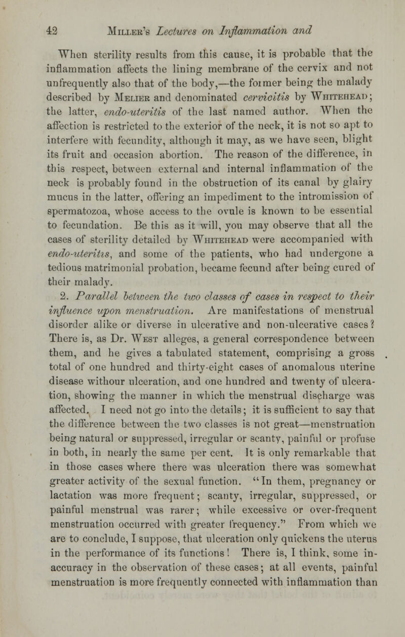 When sterility results from this cause, it is probable that the inflammation affects the lining membrane of the cervix and not unfrequently also that of the body,—the foimer being the malady described by JVIelier and denominated cervicitis by Whitehead ; the latter, endo-uteritis of the last named author. When the affection is restricted to the exterior of the neck, it is not so apt to interfere with fecundity, although it may, as we have seen, blight its fruit and occasion abortion. The reason of the difference, in this respect, between external and internal inflammation of the neck is probably found in the obstruction of its canal by glairy mucus in the latter, offering an impediment to the intromission of spermatozoa, whose access to the ovule is known to be essential to fecundation. Be this as it will, you may observe that all the cases of sterility detailed by Whitehead were accompanied with endo-uteritis, and some of the patients, who had undergone a tedious matrimonial probation, became fecund after being cured of their malady. 2. Parallel hetween the two classes of cases in respect to their influence upon menstruation. Are manifestations of menstrual disorder alike or diverse in ulcerative and non-ulcerative cases? There is, as Dr. West alleges, a general correspondence between them, and he gives a tabulated statement, comprising a gross total of one hundred and thirty-eight cases of anomalous uterine disease withour ulceration, and one hundred and twenty of ulcera- tion, showing the manner in which the menstrual discharge was affected. I need not go into the details; it is sufficient to say that the difference between the two classes is not great—menstruation being natural or suppressed, irregular or scanty, painful or profuse in both, in nearly the same per cent. It is only remarkable that in those cases where there was ulceration there was somewhat greater activity of the sexual function. In them, pregnancy or lactation was more frequent; scanty, irregular, suppressed, or painful menstrual was rarer; while excessive or over-frequent menstruation occurred with greater frequency. From which we are to conclude, I suppose, that ulceration only quickens the uterus in the performance of its functions! There is, I think, some in- accuracy in the observation of these cases; at all events, painful menstruation is more frequently connected with inflammation than