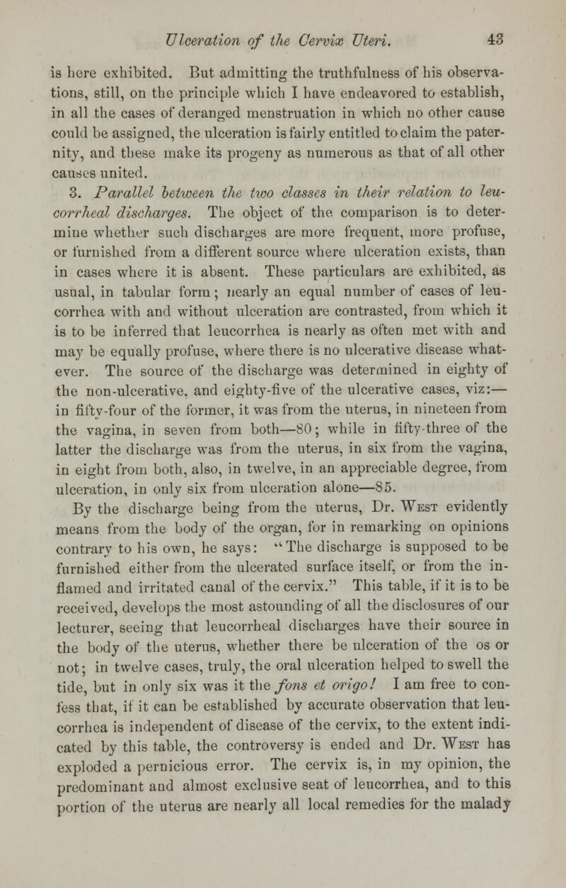 is here exhibited. But admitting the truthfulness of his observa- tions, still, on the principle which I have endeavored to establish, in all the cases of deranged menstruation in which no other cause could be assigned, the ulceration is fairly entitled to claim the pater- nity, and these make its progeny as numerous as that of all other causes united. 3. Parallel between tlie two classes in their relation to leu- corrheal discharges. The object of the comparison is to deter- mine whether such discharges are more frequent, more profuse, or furnished from a different source where ulceration exists, than in cases where it is absent. These particulars are exhibited, as usual, in tabular form; nearly an equal number of cases of leu- corrhea with and without ulceration are contrasted, from which it is to be inferred that leucorrhea is nearly as often met with and may be equally profuse, where there is no ulcerative disease what- ever. The source of the discharge was determined in eighty of the non-ulcerative, and eighty-five of the ulcerative cases, viz:— in fifty-four of the former, it was from the uterus, in nineteen from the vagina, in seven from both—80; while in fifty-three of the latter the discharge was from the uterus, in six from the vagina, in eight from both, also, in twelve, in an appreciable degree, from ulceration, in only six from ulceration alone—85. By the discharge being from the uterus, Dr. West evidently means from the body of the organ, for in remarking on opinions contrary to his own, he says: The discharge is supposed to be furnished either from the ulcerated surface itself, or from the in- flamed and irritated canal of the cervix. This table, if it is to be received, develops the most astounding of all the disclosures of our lecturer, seeing that leucorrheal discharges have their source in the body of the uterus, whether there be ulceration of the os or not; in twelve cases, truly, the oral ulceration helped to swell the tide, but in only six was it the fons et origo! I am free to con- fess that, if it can be established by accurate observation that leu- corrhea is independent of disease of the cervix, to the extent indi- cated by this table, the controversy is ended and Dr. West has exploded a pernicious error. The cervix is, in my opinion, the predominant and almost exclusive seat of leucorrhea, and to this portion of the uterus are nearly all local remedies for the malady