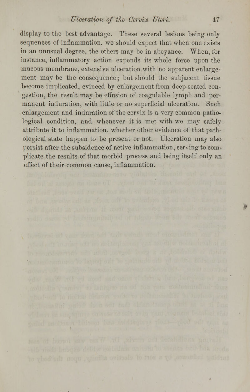 display to the best advantage. These several lesions being only sequences of inflammation, we should expect that when one exists in an unusual degree, the others may be in abeyance. When, for instance, inflammatory action expends its whole force upon the mucons membrane, extensive ulceration with no apparent enlarge- ment may be the consequence; but should the subjacent tissue become implicated, evinced by enlargement from deep-seated con- gestion, the result may be effusion of coagulable lymph and per- manent induration, with little or no superficial ulceration. Such enlargement and induration of the cervix is a very common patho- logical condition, and whenever it is met with we may safely attribute it to inflammation, whether other evidence of that path- ological state happen to be present or not. Ulceration may also persist after the subsidence of active inflammation, ser\ ing to com- plicate the results of that morbid process and being itself only an effect of their common cause, inflammation.