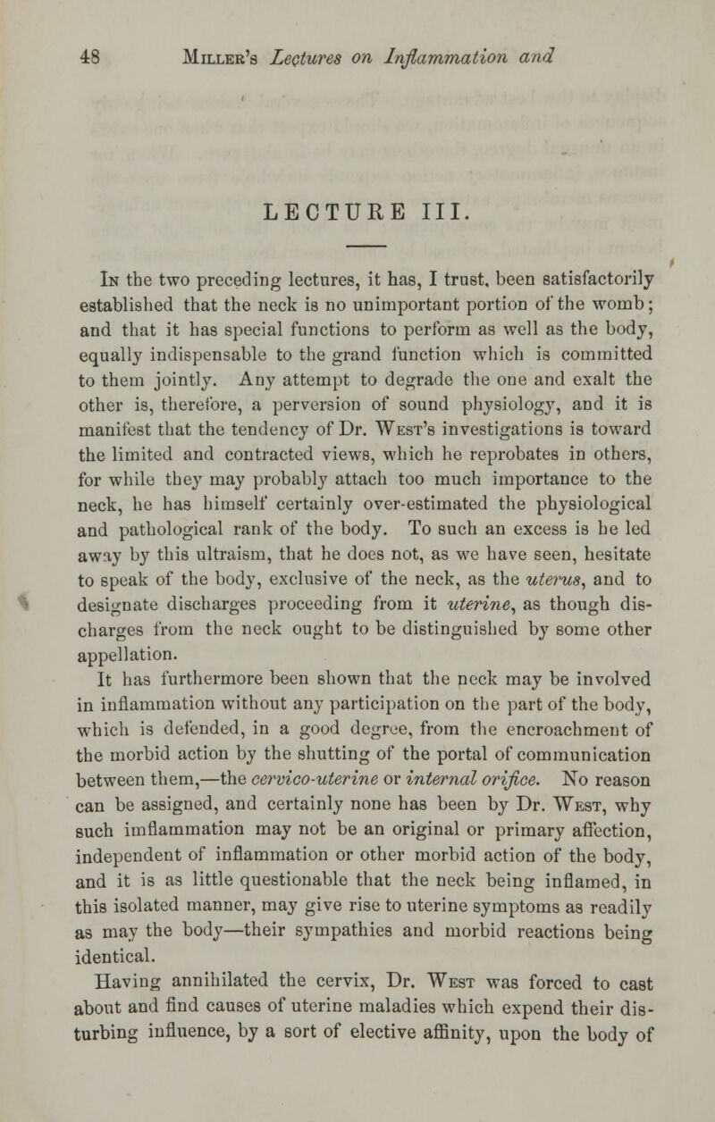 LECTURE III. In the two preceding lectures, it has, I trust, been satisfactorily established that the neck is no unimportant portion of the womb; and that it has special functions to perform as well as the body, equally indispensable to the grand function which is committed to them jointly. Any attempt to degrade the one and exalt the other is, therefore, a perversion of sound physiology, and it is manifest that the tendency of Dr. West's investigations is toward the limited and contracted views, which he reprobates in others, for while they may probably attach too much importance to the neck, he has himself certainly over-estimated the physiological and pathological rank of the body. To such an excess is he led away by this ultraism, that he does not, as we have seen, hesitate to speak of the body, exclusive of the neck, as the uterus, and to designate discharges proceeding from it uterine, as though dis- charges from the neck ought to be distinguished by some other appellation. It has furthermore been shown that the neck may be involved in inflammation without any participation on the part of the body, which is defended, in a good degree, from the encroachment of the morbid action by the shutting of the portal of communication between them,—the cervico-uterine or internal orifice. No reason can be assigned, and certainly none has been by Dr. West, why such imflammation may not be an original or primary affection, independent of inflammation or other morbid action of the body, and it is as little questionable that the neck being inflamed, in this isolated manner, may give rise to uterine symptoms as readily as may the body—their sympathies and morbid reactions being identical. Having annihilated the cervix, Dr. West was forced to cast about and find causes of uterine maladies which expend their dis- turbing influence, by a sort of elective affinity, upon the body of