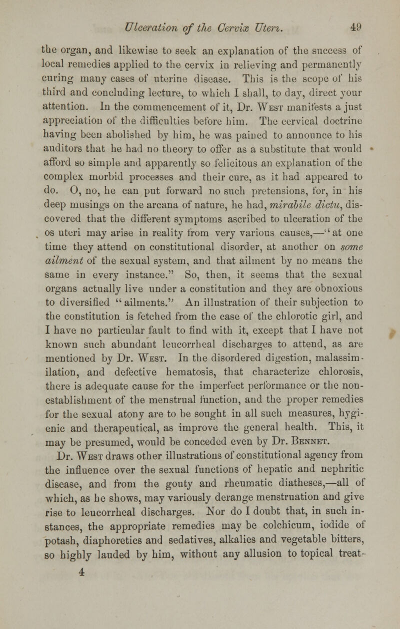 the organ, and likewise to seek an explanation of the success of local remedies applied to the cervix in relieving and permanently curing many cases of uterine disease. This is the scope of his third and concluding lecture, to which I shall, to day, direct your attention. In the commencement of it, Dr. West manifests a just appreciation of the difficulties before him. The cervical doctrine having been abolished by him, he was pained to announce to his auditors that he had no theory to offer as a substitute that would afford so simple and apparently so felicitous an explanation of the complex morbid processes and their cure, as it had appeared to do. O, no, he can put forward no such pretensions, for, in his deep musings on the arcana of nature, he had, mirabile dictu, dis- covered that the different symptoms ascribed to ulceration of the os uteri may arise in reality from very various causes,—at one time they attend on constitutional disorder, at another on some ailment of the sexual system, and that ailment by no means the same in every instance. So, then, it seems that the sexual organs actually live under a constitution and they are obnoxious to diversified  ailments. An illustration of their subjection to the constitution is fetched from the case of the chlorotic girl, and I have no particular fault to find with it, except that I have not known such abundant leucorrheal discharges to attend, as are mentioned by Dr. West. In the disordered digestion, malassim- ilation, and defective hematosis, that characterize chlorosis, there is adequate cause for the imperfect performance or the non- establishment of the menstrual function, and the proper remedies for the sexual atony are to be sought in all such measures, hygi- enic and therapeutical, as improve the general health. This, it may be presumed, would be conceded even by Dr. Bennet. Dr. West draws other illustrations of constitutional agency from the influence over the sexual functions of hepatic and nephritic disease, and from the gouty and rheumatic diatheses,—all of which, as he shows, may variously derange menstruation and give rise to leucorrheal discharges. Nor do I doubt that, in such in- stances, the appropriate remedies may be colchicum, iodide of potash, diaphoretics and sedatives, alkalies and vegetable bitters, so highly lauded by him, without any allusion to topical treat- 4