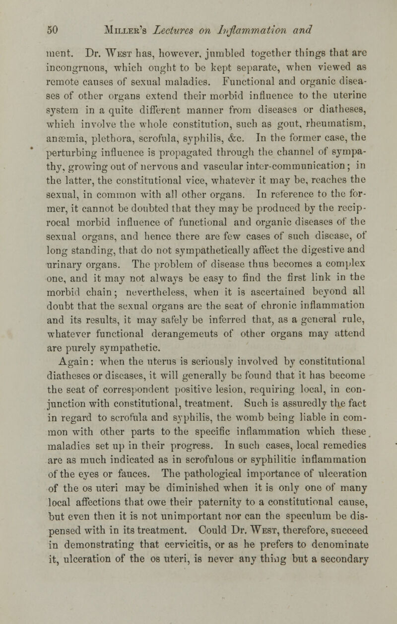 ment. Dr. West has, however, jumbled together things that arc incongruous, which ought to be kept separate, when viewed as remote causes of sexual maladies. Functional and organic disea- ses of other organs extend their morbid influence to the uterine system in a quite different manner from diseases or diatheses, which involve the whole constitution, such as gout, rheumatism, anasmia, plethora, scrofula, syphilis, &c. In the former case, the perturbing influence is propagated through the channel of sympa- thy, growing out of nervous and vascular inter-communication ; in the latter, the constitutional vice, whatever it may be, reaches the sexual, in common with all other organs. In reference to the for- mer, it cannot be doubted that they may be produced by the recip- rocal morbid influence of functional and organic diseases of the sexual organs, and hence there are few cases of such disease, of long standing, that do not sympathetically affect the digestive and urinary organs. The problem of disease thus becomes a complex one, and it may not always be easy to find the first link in the morbid chain; nevertheless, when it is ascertained beyond all doubt that the sexual organs are the seat of chronic inflammation and its results, it may safely be inferred that, as a general rule, whatever functional derangemeuts of other organs may attend are purely sympathetic. Again: when the uterus is seriously involved by constitutional diatheses or diseases, it will generally be found that it has become the seat of correspondent positive lesion, requiring local, in con- junction with constitutional, treatment. Such is assuredly the fact in regard to scrofula and syphilis, the womb being liable in com- mon with other parts to the specific inflammation which these maladies set up in their progress. In such cases, local remedies are as much indicated as in scrofulous or syphilitic inflammation of the eyes or fauces. The pathological importance of ulceration of the os uteri may be diminished when it is only one of many local affections that owe their paternity to a constitutional cause, but even then it is not unimportant nor can the speculum be dis- pensed with in its treatment. Could Dr. West, therefore, succeed in demonstrating that cervicitis, or as he prefers to denominate it, ulceration of the os uteri, is never any thmg but a secondary