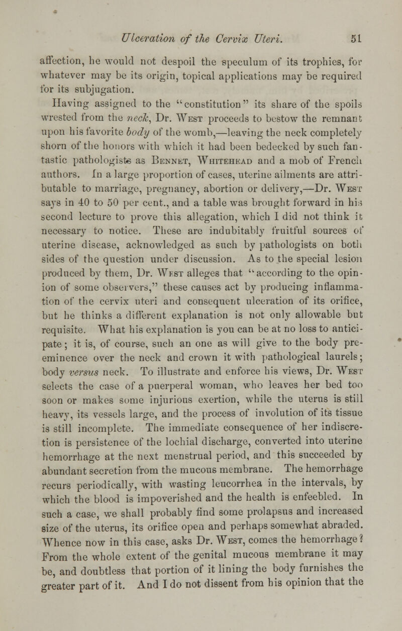 affection, he would not despoil the speculum of its trophies, for whatever may be its origin, topical applications may be required for its subjugation. Having assigned to the constitution its share of the spoils wrested from the neck, Dr. West proceeds to bestow the remnant upon his favorite body of the womb,—leaving the neck completely shorn of the honors with which it had been bedecked by such fan- tastic pathologists as Bennet, Whitehead and a mob of French authors. In a large proportion of cases, uterine ailments are attri- butable to marriage, pregnancy, abortion or delivery,—Dr. West says in 40 to 50 per cent., and a table was brought forward in hi:* second lecture to prove this allegation, which I did not think it necessary to notice. These are indubitably fruitful sources of uterine disease, acknowledged as such by pathologists on both sides of the question under discussion. As to .the special lesion produced by them, Dr. West alleges that -according to the opin- ion of some observers, these causes act by producing inflamma- tion of the cervix uteri and consequent ulceration of its orifice, but he thinks a different explanation is not only allowable but requisite. What his explanation is you can be at no loss to antici- pate ; it is, of course, such an one as will give to the body pre- eminence over the neck and crown it with pathological laurels; body versus neck. To illustrate and enforce his views, Dr. West selects the case of a puerperal woman, who leaves her bed too soon or makes some injurious exertion, while the uterus is still heavy, its vessels large, and the process of involution of its tissue is still incomplete. The immediate consequence of her indiscre- tion is persistence of the lochial discharge, converted into uterine hemorrhage at the next menstrual period, and this succeeded by abundant secretion from the mucous membrane. The hemorrhage recurs periodically, with wasting leucorrhea in the intervals, by which the blood is impoverished and the health is enfeebled. In such a case, we shall probably find some prolapsus and increased size of the uterus, its orifice open and perhaps somewhat abraded. Whence now in this case, asks Dr. West, comes the hemorrhage? From the whole extent of the genital mucous membrane it may be, and doubtless that portion of it lining the body furnishes the greater part of it. And I do not dissent from his opinion that the