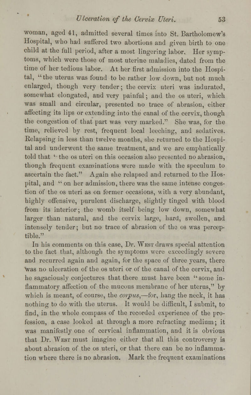 woman, aged 41, admitted several times into St. Bartholomew's Hospital, who had suffered two abortions and given birth to one child at the lull period, after a most lingering labor. Her symp- toms, which were those of most uterine maladies, dated from the time of her tedious labor. At her first admission into the Hospi- tal, the uterus was found to be rather low down, but not much enlarged, though very tender; the cervix uteri was indurated, somewhat elongated, and very painful; and the os uteri, which was small and circular, presented no trace of abrasion, either affecting its lips or extending into the canal of the cervix, though the congestion of that part was very marked. She was, for the time, relieved by rest, frequent local leeching, and sedatives. Relapsing in less than twelve months, she returned to the Hospi- tal and underwent the same treatment, and we are emphatically told that '■ the os uteri on this occasion also presented no abrasion, though frequent examinations were made with the speculum to ascertain the fact. Again she relapsed and returned to the Hos- pital, and on her admission, there was the same intense conges- tion of the os uteri as on former occasions, with a very abundant, highly offensive, purulent discharge, slightly tinged with blood from its interior; the womb itself being low down, somewhat larger than natural, and the cervix large, hard, swollen, and intensely tender; but no trace of abrasion of the os was percep- tible. In his comments on this case, Dr. West draws special attention to the fact that, although the symptoms were exceedingly severe and recurred again and again, for the space of three years, there was no ulceration of the os uteri or of the canal of the cervix, and he sagaciously conjectures that there must have been some in- flammatory affection of the mucous membrane of her uterus, by which is meant, of course, the corpus,—for, hang the neck, it has nothing to do with the uterus. It would be difficult, I submit, to find, in the whole compass of the recorded experience of the pro- fession, a case looked at through a more refracting medium; it was manifestly one of cervical inflammation, and it is obvious that Dr. West must imagine either that all this controversy is about abrasion of the os uteri, or that there can be no inflamma- tion where there is no abrasion. Mark the frequent examinations
