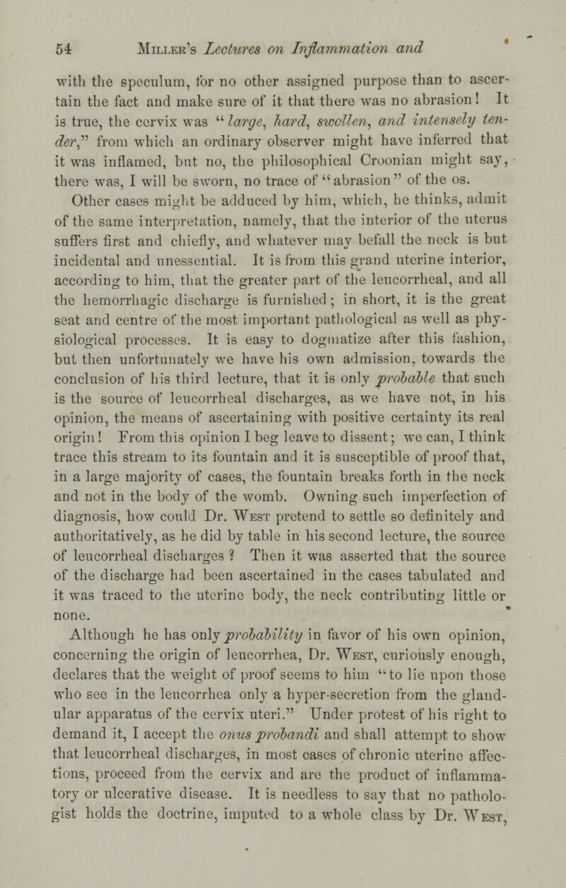 with the speculum, lor no other assigned purpose than to ascer- tain the fact and make sure of it that there was no abrasion! It is true, the cervix was  large, hard, swollen, and intensely ten- der from which an ordinary observer might have inferred that it was inflamed, but no, the philosophical Croonian might say, there was, I will be sworn, no trace of abrasion of the os. Other cases might be adduced by him, which, he thinks, admit of the same interpretation, namely, that the interior of the uterus suffers first and chiefly, and whatever may befall the neck is but incidental and unessential. It is from this grand uterine interior, according to him, that the greater part of the leucorrheal, and all the hemorrhagic discharge is furnished; in short, it is the great seat and centre of the most important pathological as well as phy- siological processes. It is easy to dogmatize after this fashion, but then unfortunately we have his own admission, towards the conclusion of his third lecture, that it is only probable that such is the source of leucorrheal discharges, as we have not, in his opinion, the means of ascertaining with positive certainty its real origin ! From this opinion I beg leave to dissent; we can, I think trace this stream to its fountain and it is susceptible of proof that, in a large majority of cases, the fountain breaks forth in the neck and not in the body of the womb. Owning such imperfection of diagnosis, how could Dr. West pretend to settle so definitely and authoritatively, as he did by table in his second lecture, the source of leucorrheal discharges ? Then it was asserted that the source of the discharge had been ascertained in the cases tabulated and it was traced to the uterine body, the neck contributing little or none. Although he has only probability in favor of his own opinion, concerning the origin of leucorrhea, Dr. West, curiously enough, declares that the weight of proof seems to him uto lie upon those who see in the leucorrhea only a hyper-secretion from the gland- ular apparatus of the cervix uteri. Under protest of his right to demand it, I accept the onus probandi and shall attempt to show that leucorrheal discharges, in most cases of chronic uterine affec- tions, proceed from the cervix and are the product of inflamma- tory or ulcerative disease. It is needless to say that no patholo- gist holds the doctrine, imputed to a whole class by Dr. West,