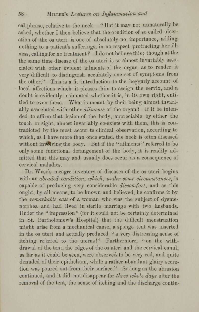 cal phrase, relative to the neck. Bat it may not unnaturally be asked, whether I then believe that the condition of so called ulcer- ation of the os uteri is one of absolutely no importance, adding nothing to a patient's sufferings, in no respect protracting her ill- ness, calling for no treatment ? I do not believe this; though at the the same time disease of the os uteri is so almost invariably asso- ciated with other evident ailments of the organ as to render it very difficult to distinguish accurately one set of symptoms from the other. This is a fit introduction to the beggarly account of local affections which it pleases him to assign the cervix, and a doubt is evidently insinuated whether it is, in its own right, enti- tled to even these. What is meant by their being almost invari- ably associated with other ailments of the organ ? If it be inten- ded to affirm that lesion of the body, appreciable by either the touch or sight, almost invariably co-exists with them, this is con- tradicted by the most accur; te clinical observation, according to which, as I have more than once stated, the neck is often diseased without in\*Mving the body. But if the  ailments referred to be only some functional derangement of the body, it is readily ad- mitted that this may and usually does occur as a consequence of cervical maladies. Dr. West's meagre inventory of diseases of the os uteri begins with an abraded condition, which, under some circumstances, is capable of producing very considerable discomfort, and as this ouirht, by all means, to be known and believed, he confirms it by the remarkable case of a woman who was the subject of dysme- norrhea and had lived in sterile marriage with two Imsbands. Under the impression (for it could not be certainly determined in St. Bartholomew's Hospital) that the difficult menstruation might arise from a mechanical cause, a sponge tent was inserted in the os uteri and actually produced a very distressing sense of itching referred to the uterus! Furthermore, u on the with- drawal of the tent, the edges of the os uteri and the cervical canal, as far as it could be seen, were observed, to be very red, and quite denuded of their epithelium, while a rather abundant glairy secre- tion was poured out from their surface. So long as the abrasion continued, and it did not disappear for three whole days after the removal cf the tent, the sense of itching and the discharge con tin-