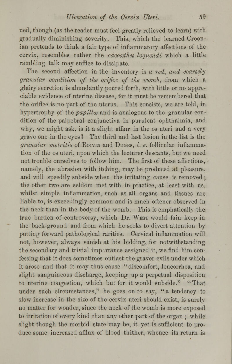 ued, though (as the reader must feel greatly relieved to learn) with gradually diminishing severity. This, which the learned Croon- ian pretends to think a fair type of inflammatory affections of the cervix, resembles rather the cacocethes loquendi which a little rambling talk may suffice to dissipate. The second affection in the inventory is a red, and coarsely granular condition of the orifice of the womb, from which a glairy secretion is abundantly poured forth, with little or no appre- ciable evidence of uterine disease, for it must be remembered that the orifice is no part of the uterus. This consists, we are told, in hypertrophy of thepapillce and is analogous to the granular con- dition of the palpebral conjunctiva in purulent ophthalmia, and why, we might ask, is it a slight affair in the os uteri and a very grave one in the eyes? The third and last lesion in the list is the granular metritis of Borvra and Duges, i. e. follicular inflamma- tion of the os uteri, upon which the lecturer descants, but we need not trouble ourselves to follow him. The first of these affections, namely, the abrasion with itching, may be produced at pleasure, and will speedily subside when the irritating cause is removed ; the other two are seldom met with in practice, at least with us, whilst simple inflammation, such as all organs and tissues are liable to, is exceedingly common and is much oftener observed in the neck than in the body of the womb. This is emphatically the true burden of controversy, which Dr. West would fain keep in the back-ground and from which he seeks to divert attention by putting forward pathological rarities. Cervical inflammation will not, however, always vanish at his bidding, for notwithstanding the secondary and trivial importance assigned if, we find him con- fessing that it does sometimes outlast the graver evils under which it arose and that it may thus cause discomfort, leucorrhea, and slight sanguineous discharge, keeping up a perpetual disposition to uterine congestion, which but for it would subside. That under such circumstances, he goes on to say, a tendency to slow increase in the size of the cervix uteri should exist, is surely no matter for wonder, since the neck of the womb is more exposed to irritation of every kind than any other part of the organ ; while slight though the morbid state may be, it yet is sufficient to pro- duce some increased afflux of blood thither, whence its return is