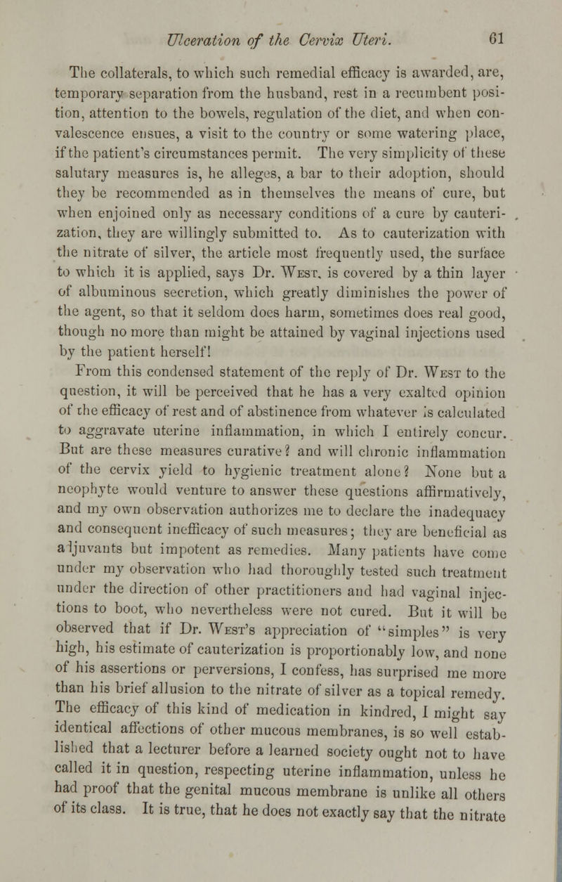 The collaterals, to which such remedial efficacy is awarded, are, temporary separation from the husband, rest in a recumbent posi- tion, attention to the bowels, regulation of the diet, and when con- valescence ensues, a visit to the country or some watering place, if the patient's circumstances permit. The very simplicity of these salutary measures is, he alleges, a bar to their adoption, should they be recommended as in themselves the means of cure, but when enjoined only as necessary conditions of a cure by cauteri- zation, they are willingly submitted to. As to cauterization with the nitrate of silver, the article most frequently used, the surface to which it is applied, says Dr. West, is covered by a thin layer of albuminous secretion, which greatly diminishes the power of the agent, so that it seldom does harm, sometimes does real good, though no more than might be attained by vaginal injections used by the patient herself! From this condensed statement of the reply of Dr. West to the question, it will be perceived that he has a very exalted opinion of the efficacy of rest and of abstinence from whatever is calculated to aggravate uterine inflammation, in which I entirely concur. But are these measures curative? and will chronic inflammation of the cervix yield to hygienic treatment alone? None but a neophyte would venture to answer these questions affirmatively, and my own observation authorizes me to declare the inadequacy and consequent inefficacy of such measures; they are beneficial as aijuvants but impotent as remedies. Many patients have come under my observation who had thoroughly tested such treatment under the direction of other practitioners and had vaginal injec- tions to boot, who nevertheless were not cured. But it will be observed that if Dr. West's appreciation of simples is very high, his estimate of cauterization is proportion ably low, and none of his assertions or perversions, I confess, has surprised me more than his brief allusion to the nitrate of silver as a topical remedy. The efficacy of this kind of medication in kindred, 1 might say identical affections of other mucous membranes, is so well estab- lished that a lecturer before a learned society ought not to have called it in question, respecting uterine inflammation, unless he had proof that the genital mucous membrane is unlike all others of its class. It is true, that he does not exactly say that the nitrate