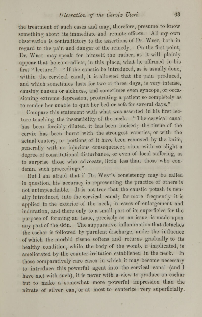 the treatment of such cases and may, therefore, presume to know something about its immediate and remote effects. All my own observation is contradictory to the assertions of Dr. West, both in regard to the pain and danger of the remedy. On the first point, Dr. West may speak for himself, the rather, as it will plainly appear that he contradicts, in this place, what he affirmed in his first  lecture.  If the caustic be introduced, as is usually done, within the cervical canal, it is allowed that the pain produced, and which sometimes lasts for two or three days, is very intense, causing nausea or sickness, and sometimes even syncope, or occa- sioning extreme depression, prostrating a patient so completely as to render her unable to quit her bed or sofa for several days. Compare this statement with what was asserted in his first lec- ture touching the insensibility of the neck. The cervical canal has been forcibly dilated, it has been incised; the tissue of the cervix has been burnt with the strongest caustics, or with the actual cautery, or portions of it have been removed by the knife, generally with no injurious consequence; often with so slight a degree of constitutional disturbance, or even of local suffering, as to surprise those who advocate, little less than those who con- demn, such proceedings. But I am afraid that if Dr. West's consistency may be called in question, his accuracy in representing the practice of others is not unimpeachable. It is not true that the caustic potash is usu- ally introduced into the cervical canal; far more frequently it is applied to the exterior of the neck, in cases of enlargement and induration, and there only to a small part of its superficies for the purpose of forming an issue, precisely as an issue is made upon any part of the skin. The suppurative inflammation that detaches the eschar is followed by purulent discharge, under the influence of which the morbid tissue softens and returns gradually to its healthy condition, while the body of the womb, if implicated, is ameliorated by the counter-irritation established in the neck. In those comparatively rare cases in which it may become necessary to introduce this powerful agent into the cervical canal (and I have met with such), it is never with a view to produce an eschar but to make a somewhat more powerful impression than the nitrate of silver can, or at most to cauterize very superficially.