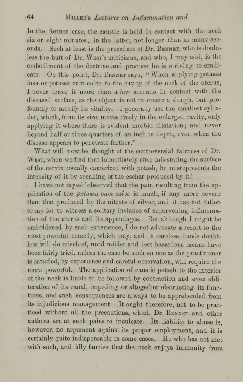 In the former case, the caustic is held in contact with the neck six or eight minutes; in the latter, not longer than as many sec- onds. Such at least is the procedure of Dr. Bennet, who is doubt- less the butt of Dr. West's criticisms, and who, I may add, is the embodiment of the doctrine and practice he is striving to eradi- cate. On this point, Dr. Bennet says, When applying potassa fusa or potassa cum calce to the cavity of the neck of the uterus, I never leave it more than a few seconds in contact with the diseased surface, as the object is not to create a slough, but pro- foundly to modify its vitality. I generally use the smallest cylin- der, which, from its size, moves freely in the enlarged cavity, only applying it where there is evident morbid dilatation; and never beyond half or three quarters of an inch in depth, even when the disease appears to penetrate farther. What will now be thought of the controversial fairness of Dr. West, when we find that immediately after mis-stating the surface of the cervix usually cauterized with potash, he misrepresents the intensity of it by speaking of the eschar produced by it! I have not myself observed that the pain resulting from the ap- plication of the potassa own calce is much, if any more severe than that produced by the nitrate of silver, and it has not fallen to my lot to witness a solitary instance of supervening inflamma- tion of the uterus and its appendages. But although I might be emboldened by such experience, I do not advocate a resort to the most powerful remedy, which may, and in careless hands doubt- less will do mischief, until milder and less hazardous means have been fairly tried, unless the case be such an one as the practitioner is satisfied, by experience and careful observation, will require the more powerful. The application of caustic potash to the interior of the neck is liable to be followed by contraction and even obli- teration of its canal, impeding or altogether obstructing its func- tions, and such consequences are always to be apprehended from its injudicious management. It ought therefore, not to be prac- ticed without all the precautions, which Dr. Bennet and other authors are at such pains to inculcate. Its liability to abuse is, however, no argument against its proper employment, and it is certainly quite indispensable in some cases. He who has not met with such, and idly fancies that the neck enjoys immunity from
