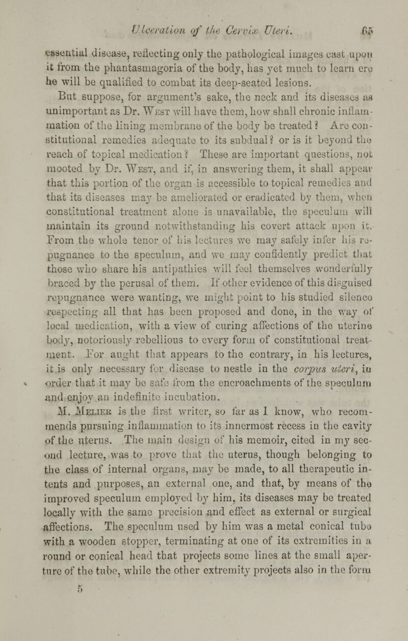 tasential disease, reflecting only the pathological images cast upon it from the phantasmagoria of the body, has yet much to learn ere he will be qualified to combat its deep-seated lesions. But suppose, for argument's sake, the neck and its diseased as unimportant as Dr. West will have them, how shall chronic inflam- mation of the lining membrane of the body be treated ? Are con- stitutional remedies adequate to its subdual ? or is it beyond the reach of topical medication \ These are important questions, not mooted by Dr. West, and if, in answering them, it shall appear that this portion of the organ is accessible to topical remedies and that its diseases may be ameliorated or eradicated by them, when constitutional treatment alone is unavailable, the speculum will maintain its ground notwithstanding his covert attack upon it. From the whole tenor of his lectures we may safely infer his re- pugnance to the speculum, and we ma}7 confidently predict that those who share his antipathies will feel themselves wonderfully braced by the perusal of them. If other evidence of this disguised repugnance were wanting, we might point to his studied silence respecting all that has been proposed and done, in the way of local medication, with a view of curing affections of the uterine body, notoriously rebellious to every form of constitutional treat- ment. Tor aught that appears to the contrary, in his lectures, it is only necessary for disease to nestle in the corpus uieri, iu order that it may be safe from the encroachments of the speculum iind enjoy an indefinite incubation. M. Meliek is the first writer, so far as I know, who recom- mends pursuing inflammation to its innermost recess in the cavity of the uterus. The main design of his memoir, cited in my sec- ond lecture, was to prove that the uterus, though belonging to the class of internal organs, may be made, to all therapeutic in- tents and purposes, an external one, and that, by means of the improved speculum employed by him, its diseases may be treated locally with the same precision and effect as external or surgical affections. The speculum used by him was a metal conical tuba with a wooden stopper, terminating at one of its extremities in a round or conical head that projects some lines at the small aper- ture of the tube, while the other extremity projects also in the form