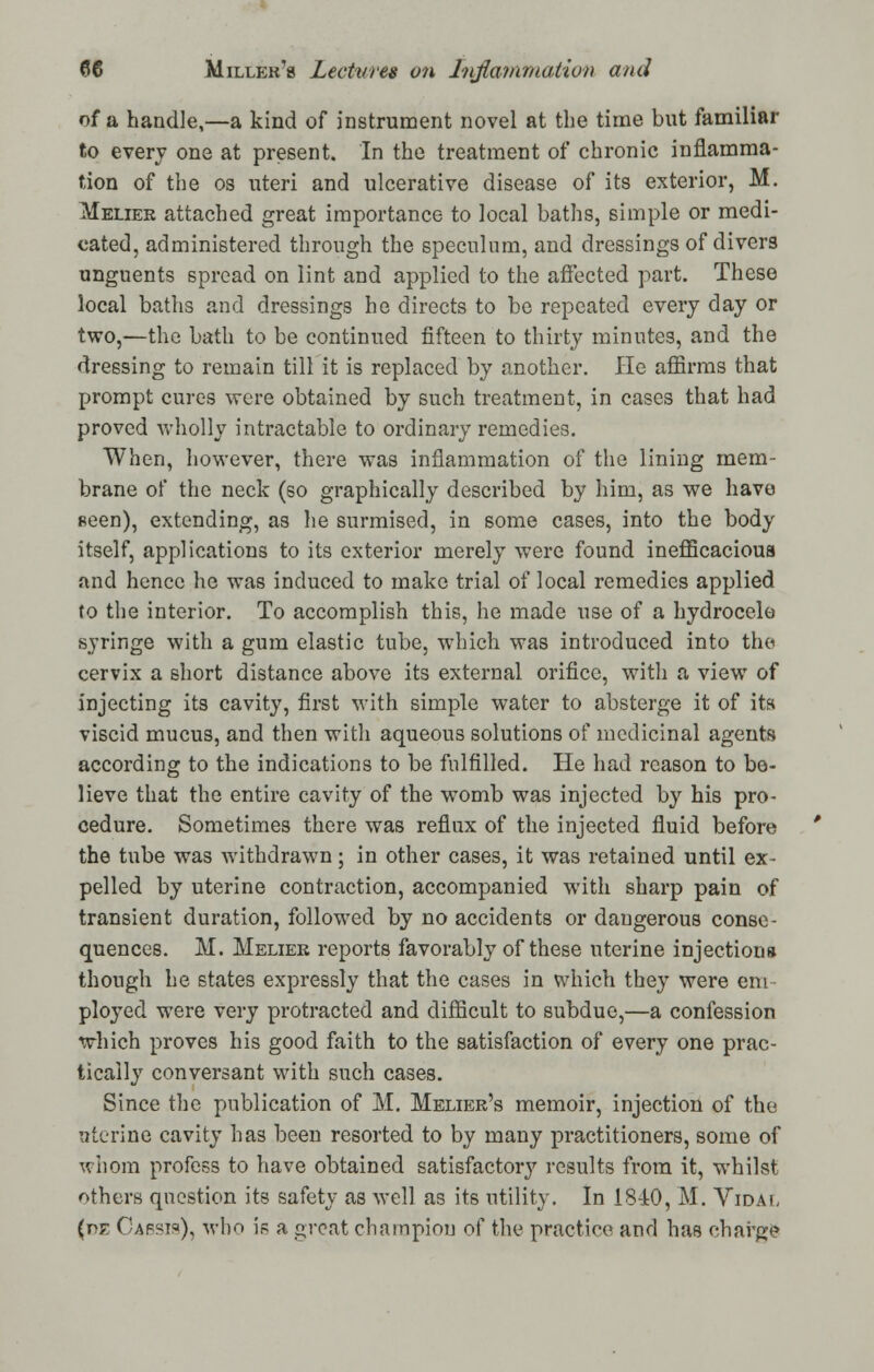 of a handle,—a kind of instrument novel at the time but familiar to every one at present. In the treatment of chronic inflamma- tion of the os uteri and ulcerative disease of its exterior, M. Melier attached great importance to local baths, simple or medi- cated, administered through the speculum, and dressings of divers unguents spread on lint and applied to the affected part. These local baths and dressings he directs to be repeated every day or two,—the bath to be continued fifteen to thirty minutes, and the dressing to remain till it is replaced by another. He affirms that prompt cures were obtained by such treatment, in cases that had proved wholly intractable to ordinary remedies. When, however, there was inflammation of the lining mem- brane of the neck (so graphically described by him, as we have seen), extending, as he surmised, in some cases, into the body itself, applications to its exterior merely were found inefficacious and hence he was induced to make trial of local remedies applied to the interior. To accomplish this, he made use of a hydrocele syringe with a gum elastic tube, which was introduced into the cervix a short distance above its external orifice, with a view of injecting its cavity, first with simple water to absterge it of its viscid mucus, and then with aqueous solutions of medicinal agents according to the indications to be fulfilled. He had reason to be- lieve that the entire cavity of the womb was injected by his pro- cedure. Sometimes there was reflux of the injected fluid before the tube was withdrawn; in other cases, it was retained until ex- pelled by uterine contraction, accompanied with sharp pain of transient duration, followed by no accidents or dangerous conse- quences. M. Melier reports favorably of these uterine injections though he states expressly that the cases in which they were em ployed were very protracted and difficult to subdue,—a confession which proves his good faith to the satisfaction of every one prac- tically conversant with such cases. Since the publication of M. Melier's memoir, injection of the uterine cavity has been resorted to by many practitioners, some of whom profess to have obtained satisfactory results from it, whilst others question its safety as well as its utility. In 18-iO, M. Vidal (pe Capsis), who is a great champion of the practice and has charge