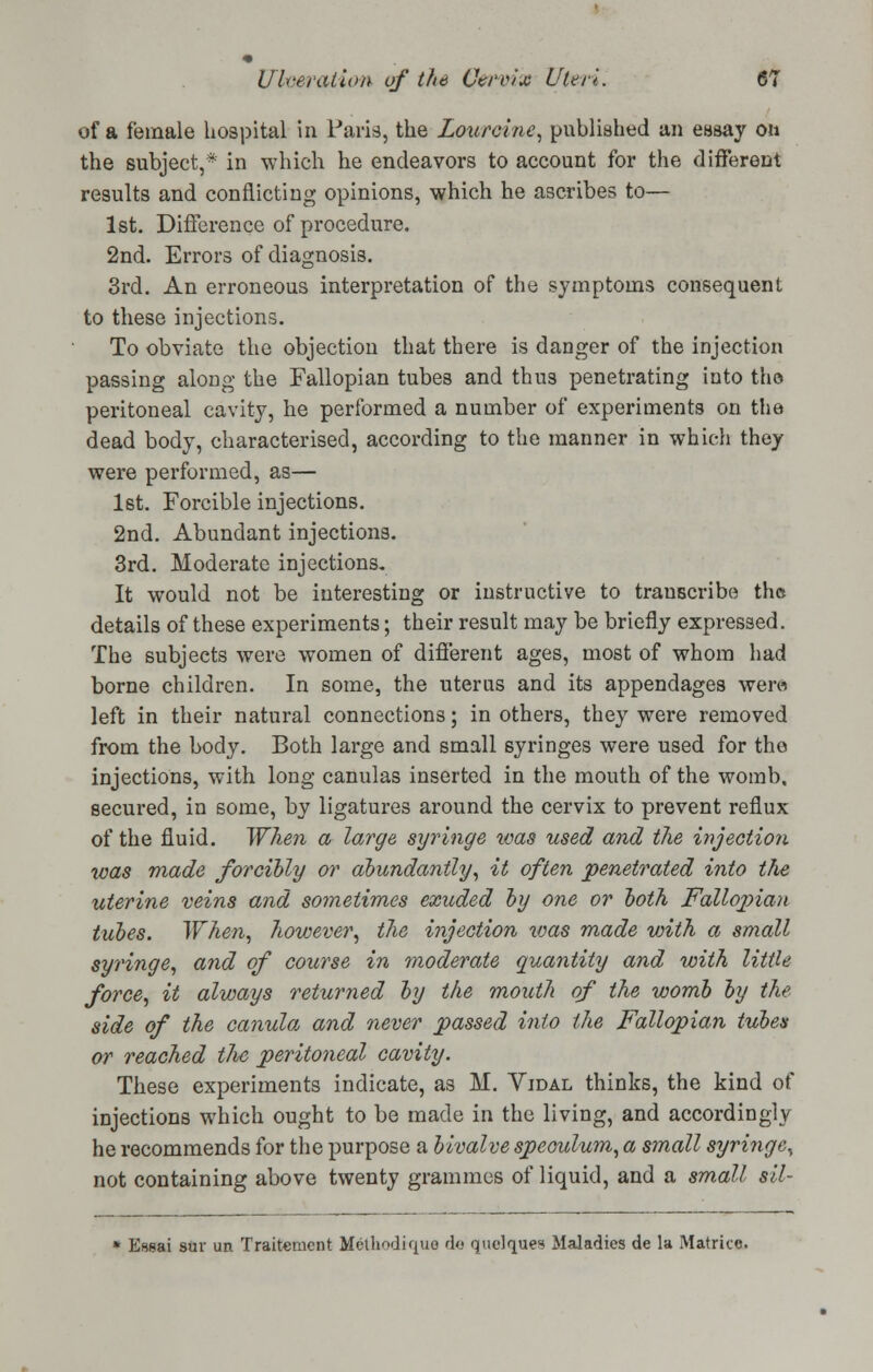 of a female hospital in Paris, the Lourcine, published an essay on the subject,* in which he endeavors to account for the different results and conflicting opinions, which he ascribes to— 1st. Difference of procedure. 2nd. Errors of diagnosis. 3rd. An erroneous interpretation of the symptoms consequent to these injections. To obviate the objection that there is danger of the injection passing along the Fallopian tubes and thu3 penetrating into tho peritoneal cavity, he performed a number of experiments on the dead body, characterised, according to the manner in which they were performed, as— 1st. Forcible injections. 2nd. Abundant injections. 3rd. Moderate injections. It would not be interesting or instructive to transcribe the details of these experiments; their result may be briefly expressed. The subjects were women of different ages, most of whom had borne children. In some, the uterus and its appendages wen* left in their natural connections; in others, they were removed from the body. Both large and small syringes were used for the injections, with long canulas inserted in the mouth of the womb, secured, in some, by ligatures around the cervix to prevent reflux of the fluid. When a large, syringe was used and the injection was made forcibly or abundantly, it often penetrated into the, uterine veins and sometimes exuded by one or both Fallopian tubes. When, however, the injection was made with a small syringe, and of course in moderate quantity and with little force, it always returned by the mouth of the womb by the side of the canula and never passed into the Fallopian tubes or reached tlie peritoneal cavity. These experiments indicate, as M. Vidal thinks, the kind of injections which ought to be made in the living, and accordingly he recommends for the purpose a bivalve speculum, a small syringe, not containing above twenty grammes of liquid, and a small sil- * Essai suv un Traitenient Methodique da qaelques Maladies de la Matrice.