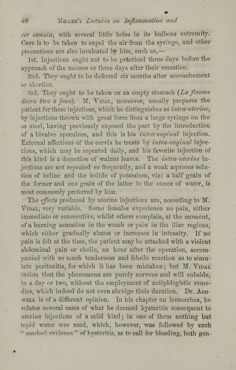 ver canula, with several little holes in its bulbous extremity. Care is to be taken to expel the air from the syringe, and other precautions are also inculcated by him, such as,— 1st. Injections ought not to be practiced three days before the approach of the menses or three days after their cessation. 2nd. They ought to be deferred six months after accouchement or abortion. :jrd. They ought to be taken on an empty stomach (Lafemme devra etre h jeun). M. Vidal, moreover, usually prepares the patient for these injections, which he distinguishes as intra-uterine, by injections thrown with great force from a large syringe on the os uteri, having previously exposed the part by the introduction of a bivalve speculum, and this is his intra vaginal injection. External affections of the cervix he treats by intra-vaginal injec- tions, which may be repeated daily, and his favorite injection of this kind is a decoction of walnut leaves. The intra-uterine in- jections are not repeated so frequently, and a weak aqueous solu- tion of iodine and the iodide of potassium, viz: a half grain of the former and one grain of the latter to the ounce of water, is most commonly preferred by him. The effects produced by uterine injections are, according to M. Vidal, very variable. Some females experience no pain, either immediate or consecutive, whilst others complain, at the moment, of a burning sensation in the womb or pain in the iliac regions, which either gradually abates or increases in intensity. If no pain is felt at the time, the patient may be attacked with a violent abdominal pain or cholic, an hour after the operation, accom- panied with so much tenderness and febrile reaction as to simu- late peritonitis, for which it has been mistaken; but M. Vidal insists that the phenomena are purely nervous and will subside, in a day or two, without the employment of antiphlogistic reme- dies, which indeed do not even abridge their duration. Dr. Ash- well is of a different opinion. In his chapter on leucorrhea, he relates several cases of what he deemed hysteritis consequent to uterine injections of a mild kind; in one of them nothing but tepid water was used, which, however, was followed by such marked evidence of hysteritis, as to call for bleeding, both gen-