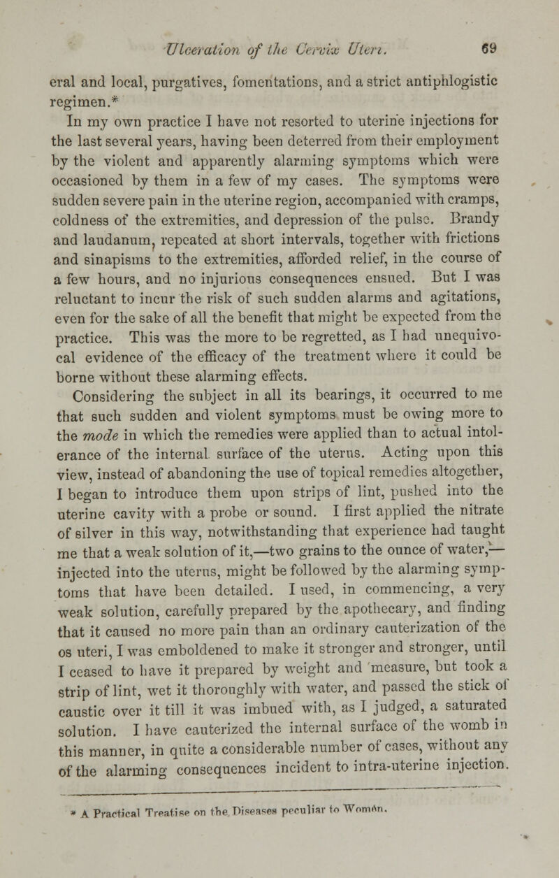 eral and local, purgatives, fomentations, and a strict antiphlogistic regimen.* In my own practice I have not resorted to uterine injections for the last several years, having been deterred from their employment by the violent and apparently alarming symptoms which were occasioned by them in a few of my cases. The symptoms were sudden severe pain in the uterine region, accompanied with cramps, coldness of the extremities, and depression of the pulse. Brandy and laudanum, repeated at short intervals, together with frictions and sinapisms to the extremities, afforded relief, in the course of a few hours, and no injurious consequences ensued. But I was reluctant to incur the risk of such sudden alarms and agitations, even for the sake of all the benefit that might be expected from the practice. This was the more to be regretted, as I had unequivo- cal evidence of the efficacy of the treatment where it could be borne without these alarming effects. Considering the subject in all its bearings, it occurred to me that such sudden and violent symptoms must be owing more to the mode in which the remedies were applied than to actual intol- erance of the internal surface of the uterus. Acting upon this view, instead of abandoning the use of topical remedies altogether, I began to introduce them upon strips of lint, pushed into the uterine cavity with a probe or sound. I first applied the nitrate of silver in this way, notwithstanding that experience had taught me that a weak solution of it,—two grains to the ounce of water,— injected into the uterus, might be followed by the alarming symp- toms that have been detailed. I used, in commencing, a very weak solution, carefully prepared by the apothecary, and finding that it caused no more pain than an ordinary cauterization of the os uteri, I was emboldened to make it stronger and stronger, until I ceased to have it prepared by weight and measure, but took a strip of lint, wet it thoroughly with water, and passed the stick of caustic over it till it was imbued with, as I judged, a saturated solution. I have cauterized the internal surface of the womb in this manner, in quite a considerable number of cases, without any of the alarming consequences incident to intra-uterine injection. A Practical Treatise on the Diseases peculiar to Womrtn.
