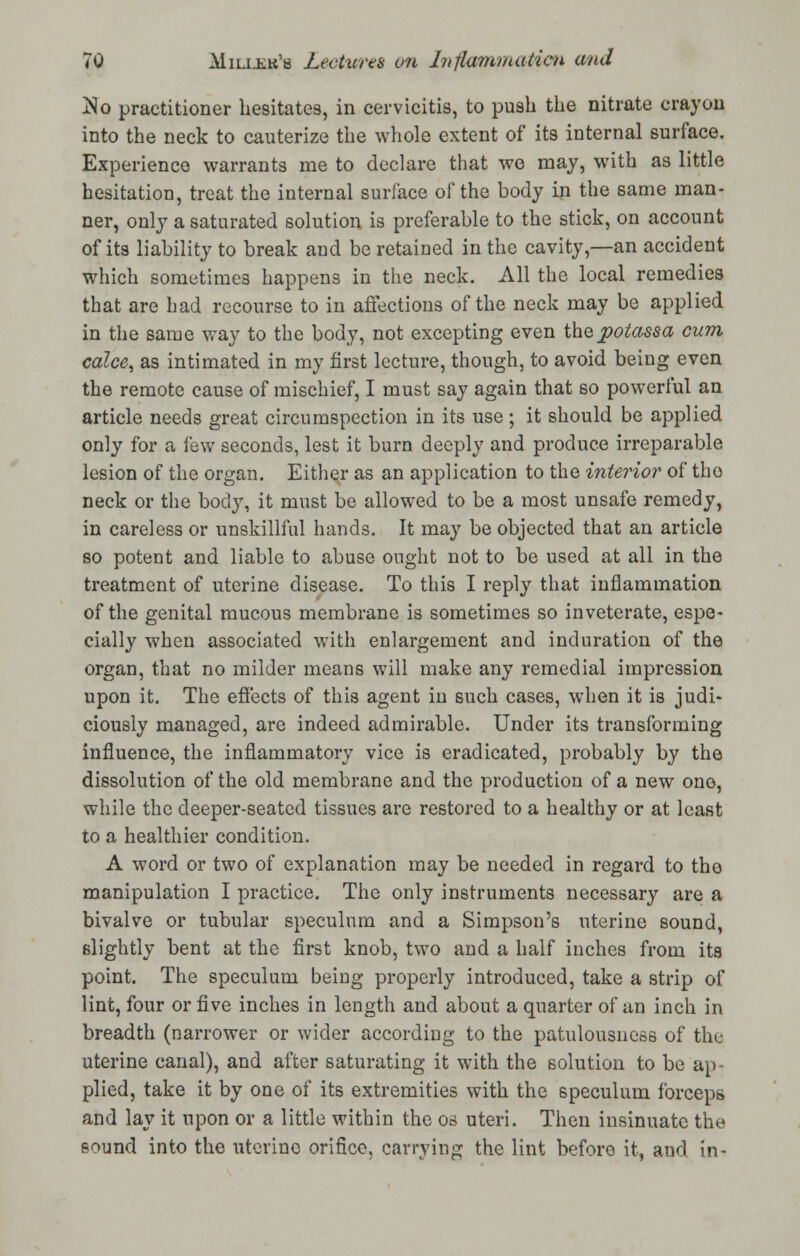 jSo practitioner hesitates, in cervicitis, to push the nitrate crayon into the neck to cauterize the whole extent of its internal surface. Experience warrants me to declare that we may, with as little hesitation, treat the internal surface of the body in the same man- ner, only a saturated solution is preferable to the stick, on account of its liability to break and be retained in the cavity,—an accident which sometimes happens in the neck. All the local remedies that are had recourse to in affections of the neck may be applied in the same way to the body, not excepting even thepotassa cum calce, as intimated in my first lecture, though, to avoid being even the remote cause of mischief, I must say again that so powerful an article needs great circumspection in its use ; it should be applied only for a few seconds, lest it burn deeply and produce irreparable lesion of the organ. Either as an application to the interior of tho neck or the body, it must be allowed to be a most unsafe remedy, in careless or unskillful hands. It may be objected that an article so potent and liable to abuse ought not to be used at all in the treatment of uterine disease. To this I reply that inflammation of the genital mucous membrane is sometimes so inveterate, espe- cially when associated with enlargement and induration of the organ, that no milder means will make any remedial impression upon it. The effects of this agent in such cases, when it is judi- ciously managed, are indeed admirable. Under its transforming influence, the inflammatory vice is eradicated, probably by the dissolution of the old membrane and the production of a new one, while the deeper-seated tissues are restored to a healthy or at least to a healthier condition. A word or two of explanation may be needed in regard to the manipulation I practice. The only instruments necessary are a bivalve or tubular speculum and a Simpson's uterine sound, slightly bent at the first knob, two and a half inches from its point. The speculum being properly introduced, take a strip of lint, four or five inches in length and about a quarter of an inch in breadth (narrower or wider according to the patulousuess of the uterine canal), and after saturating it with the solution to be ap- plied, take it by one of its extremities with the speculum forceps and lay it upon or a little within the os uteri. Then insinuate the sound into the utcrino orifice, carrying the lint before it, and in-