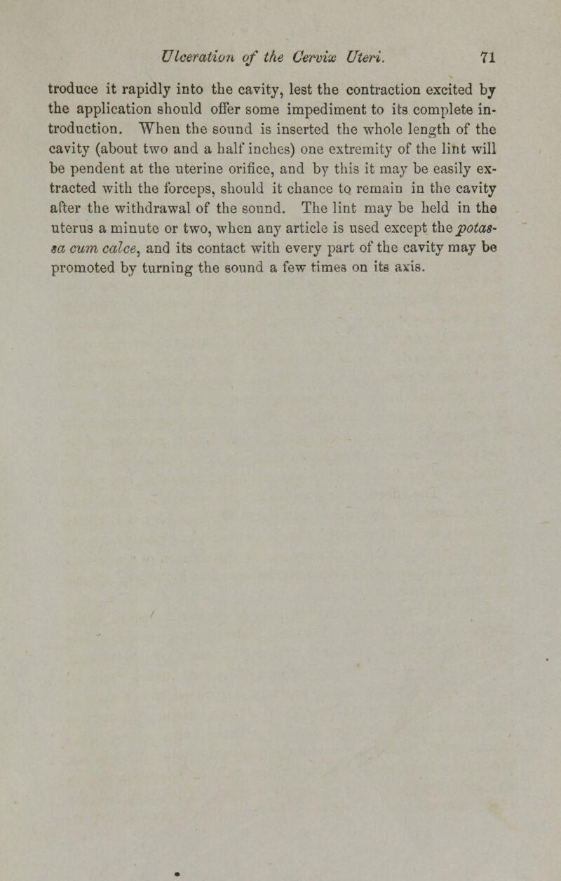 troduce it rapidly into the cavity, lest the contraction excited by the application should offer some impediment to its complete in- troduction. When the sound is inserted the whole length of the cavity (about two and a half inches) one extremity of the lint will be pendent at the uterine orifice, and by this it may be easily ex- tracted with the forceps, should it chance to remain in the cavity after the withdrawal of the sound. The lint may be held in the uterus a minute or two, when any article is used except thepotas- sa cum calce, and its contact with every part of the cavity may be promoted by turning the sound a few times on its axis.