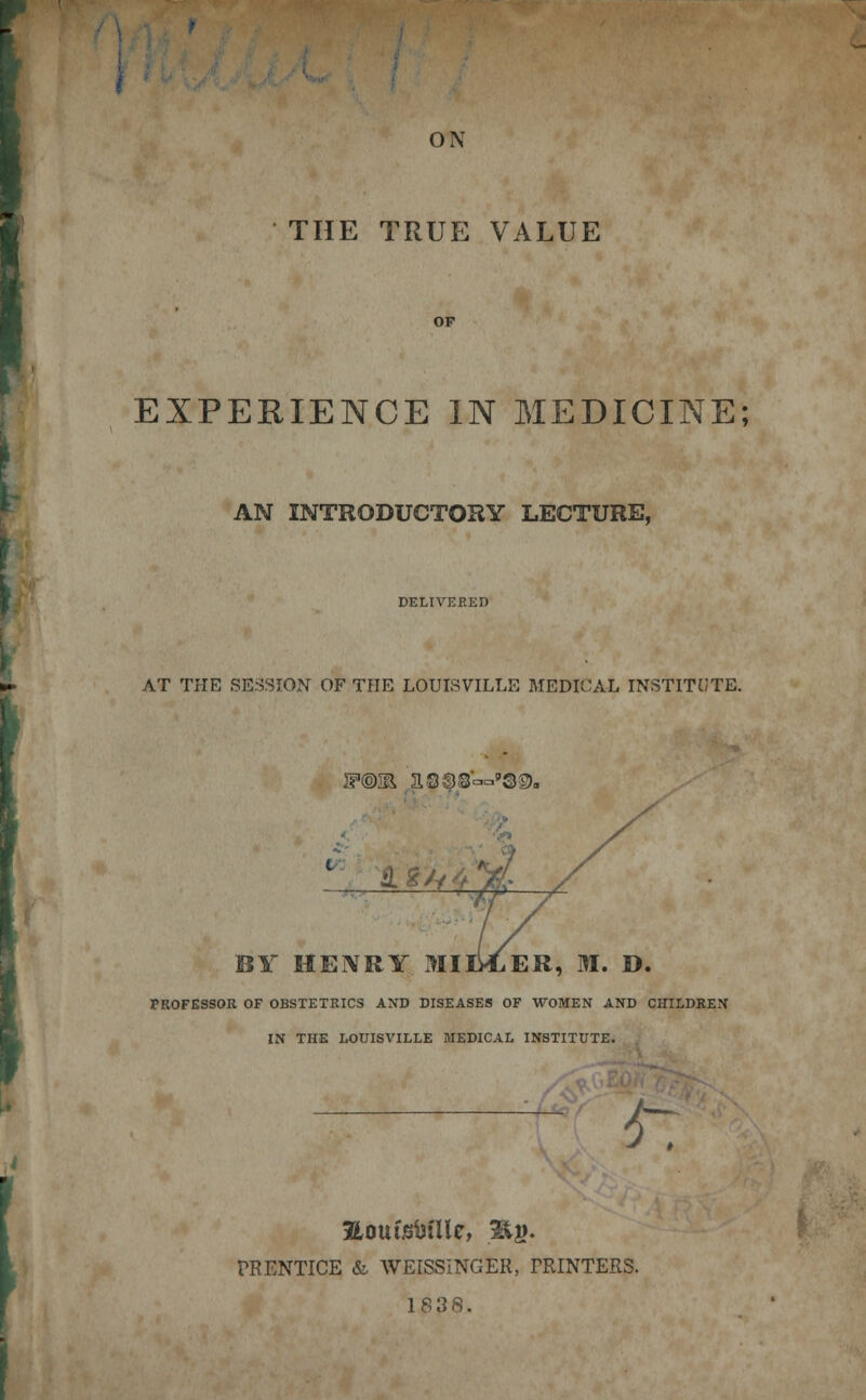 ON THE TRUE VALUE EXPERIENCE IN MEDICINE; AN INTRODUCTORY LECTURE, DELIVERED AT THE SESSION OF THE LOUISVILLE MEDICAL INSTITUTE. IF@Sl asss^'QD. BY HENRY MILLER, M. D. FROFESSOR OF OBSTETRICS AND DISEASES OF WOMEN AND CHILDREN IN THE LOUISVILLE MEDICAL INSTITUTE. 6~ JLouisbilU, B|j. PRENTICE & WEISSINGER, PRINTERS. 1838.