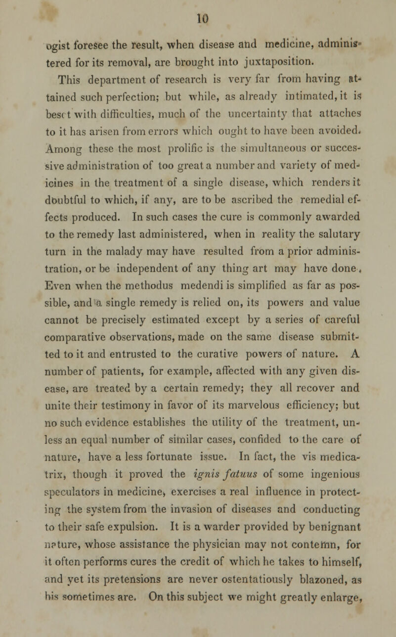 ogist foresee the result, when disease and medicine, adminis- tered for its removal, are brought into juxtaposition. This department of research is very far from having at- tained such perfection; but while, as already intimated, it is beset with difficulties, much of the uncertainty that attaches to it has arisen from errors which ought to have been avoided. Among these the most prolific is the simultaneous or succes- sive administration of too great a number and variety of med- icines in the treatment of a single disease, which renders it doubtful to which, if any, are to be ascribed the remedial ef- fects produced. In such cases the cure is commonly awarded to the remedy last administered, when in reality the salutary turn in the malady may have resulted from a prior adminis- tration, or be independent of any thing art may have done. Even when the methodus medendi is simplified as far as pos- sible, and a single remedy is relied on, its powers and value cannot be precisely estimated except by a series of careful comparative observations, made on the same disease submit- ted to it and entrusted to the curative powers of nature. A number of patients, for example, affected with any given dis- ease, are treated by a certain remedy; they all recover and unite their testimony in favor of its marvelous efficiency; but no such evidence establishes the utility of the treatment, un- less an equal number of similar cases, confided to the care of nature, have a less fortunate issue. In fact, the vis medica- trix, though it proved the ignis fatuus of some ingenious speculators in medicine* exercises a real influence in protect- ing the system from the invasion of diseases and conducting to their safe expulsion. It is a warder provided by benignant nature, whose assistance the physician may not contemn, for it often performs cures the credit of which he takes to himself, and yet its pretensions are never ostentatiously blazoned, as his sometimes are. On this subject we might greatly enlarge,